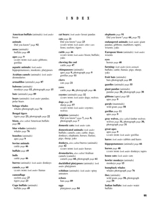 95
I N D E X
American buffalo (animals): look under
bison
animals
Did you know? page 92
anoa (animals)
buffalo page 49
apes page 9
LEARN MORE look under gibbons;
gorillas
aquatic animals: look under
hippopotamuses; muskrats; platypuses
Arabian camels (animals): look under
dromedaries
armadillos (animals) page 87
baboons (animals)
monkeys page 15, photograph page 15
bats (animals) page 89
bears (animals): look under pandas;
polar bears
beluga whales
whales photograph page 76
Bengal tigers
tigers page 23, photograph page 22
bison, also called American buffalo
page 50
blue whales (animals)
whales page 76
bonobos (animals)
apes page 9
bovine animals
cattle page 46
buffalo page 49
bulls
cattle page 46
burros (animals): look under donkeys
camels page 60
LEARN MORE look under llamas
camouflage
ocelots page 27
tigers page 23
Cape buffalo (animals)
buffalo page 49
cat bears: look under lesser pandas
cats page 21
Did you know? page 23
LEARN MORE look under other cats:
lions; ocelots; tigers
cattle page 46
LEARN MORE look under bison; buffalo;
yaks
chewing the cud
cattle page 47
chimpanzees (animals)
apes page 9, photograph page 9
gorillas page 11
claws
cats page 21
cows
cattle page 46, photograph page 46
coyotes (animals) page 32
LEARN MORE look under dogs; wolves
dogs page 29
sheep page 57
LEARN MORE look under coyotes;
wolves
dolphins (animals)
Did you know? page 7, page 8,
photograph page 7
domestic cats: look under cats
domesticated animals: look under
buffalo; camels; cats; cattle; dogs;
donkeys; elephants; horses; llamas;
pigs; sheep; yaks
donkeys, also called burros (animals)
page 42
LEARN MORE look under horses
dromedaries, also called Arabian
camels (camels)
camels page 60, photograph page 61
duckbilled platypuses (animals): look
under platypuses
echidnas (animals): look under spiny
anteaters
echoes
bats page 89
eggs
platypuses page 84
elephants page 91
Did you know? page 44, page 72
endangered animals: look under giant
pandas; gibbons; markhors; tapirs;
wisents; yaks
European bison (animals): look under
wisents
eyes
horses page 40
farming: look under farm animals
buffalo; cattle; llamas; pigs; sheep;
yaks
fruit bats (animals)
bats photograph page 89
gazelles (animals) page 55
giant pandas (animals)
pandas page 38, photograph page 38
gibbons (apes) page 13
apes page 9
gorals (mammals)
wild goats page 58
gorillas page 11
apes page 9
gray wolves, also called timber wolves
wolves page 31, photograph page 30,
photograph page 31
great apes
apes page 9
LEARN MORE look under gorillas
hares: look under rabbits and hares
hippopotamuses (animals) page 66
horses page 40
LEARN MORE look under donkeys; tapirs
house cats: look under cats
howler monkeys (animals)
monkeys page 15
humpback whales
whales photograph page 76
ibex (animals)
wild goats page 58, photograph
page 59
Indian buffalo: look under water
buffalo
 
