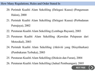 20. Perintah Kualiti Alam Sekeliling (Delegasi Kuasa) (Pengurusan
Halon), 2000
21. Perintah Kualiti Alam Sekeliling (Delegasi Kuasa) (Perbadanan
Putrajaya), 2002
22. Peraturan Kualiti Alam Sekeliling (Lembaga Rayuan), 2003
23. Peraturan Kualiti Alam Sekeliling (Kawalan Pelepasan dari
Motosikal), 2003
24. Perintah Kualiti Alam Sekeliling (Aktiviti yang Diisytiharkan)
(Pembakaran Terbuka), 2003
25. Peraturan Kualiti Alam Sekeliling (Dioksin dan Furan), 2004
26. Peraturan Kualiti Alam Sekeliling (Jadual Pembuangan), 2005
How Many Regulations, Rules and Order Stated In
 