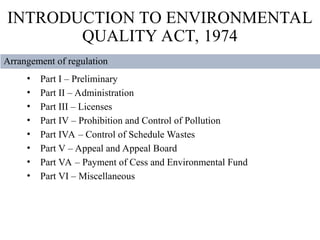 • Part I – Preliminary
• Part II – Administration
• Part III – Licenses
• Part IV – Prohibition and Control of Pollution
• Part IVA – Control of Schedule Wastes
• Part V – Appeal and Appeal Board
• Part VA – Payment of Cess and Environmental Fund
• Part VI – Miscellaneous
INTRODUCTION TO ENVIRONMENTAL
QUALITY ACT, 1974
Arrangement of regulation
 