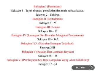 Bahagian I (Permulaan)
Seksyen 1 - Tajuk ringkas, pemakaian dan mula berkuatkuasa.
Seksyen 2 - Tafsiran.
Bahagian II (Pentadbiran)
Seksyen 3 – 9
Bahagian III (Lesen)
Seksyen 10 – 17
Bahagian IV (Larangan Dan Kawalan Mengenai Pencemaran)
Seksyen 18 – 34A
Bahagian IVA (Kawalan Buangan Terjadual)
Seksyen 34B
Bahagian V (Rayuan Dan Lembaga Rayuan)
Seksyen 35 – 36
Bahagian VI (Pembayaran Ses Dan Kumpulan Wang Alam Sekeliling)
Seksyen 37 - 51
 