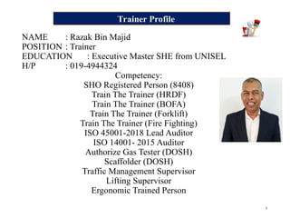 2
NAME : Razak Bin Majid
POSITION : Trainer
EDUCATION : Executive Master SHE from UNISEL
H/P : 019-4944324
Competency:
SHO Registered Person (8408)
Train The Trainer (HRDF)
Train The Trainer (BOFA)
Train The Trainer (Forklift)
Train The Trainer (Fire Fighting)
ISO 45001-2018 Lead Auditor
ISO 14001- 2015 Auditor
Authorize Gas Tester (DOSH)
Scaffolder (DOSH)
Traffic Management Supervisor
Lifting Supervisor
Ergonomic Trained Person
Trainer Profile
 