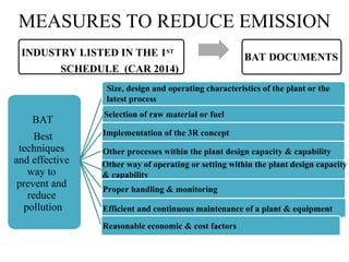 BAT
Best
techniques
and effective
way to
prevent and
reduce
pollution
Size, design and operating characteristics of the plant or the
latest process
Selection of raw material or fuel
Implementation of the 3R concept
Other processes within the plant design capacity & capability
Other way of operating or setting within the plant design capacity
& capability
Proper handling & monitoring
Efficient and continuous maintenance of a plant & equipment
Reasonable economic & cost factors
INDUSTRY LISTED IN THE 1ST
SCHEDULE (CAR 2014)
BAT DOCUMENTS
MEASURES TO REDUCE EMISSION
 