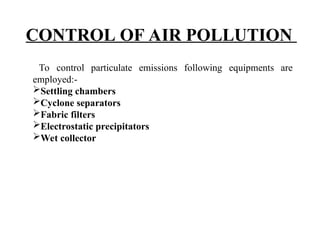 CONTROL OF AIR POLLUTION
To control particulate emissions following equipments are
employed:-
Settling chambers
Cyclone separators
Fabric filters
Electrostatic precipitators
Wet collector
 