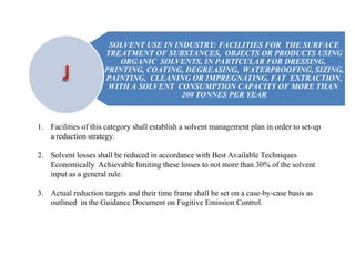 1. Facilities of this category shall establish a solvent management plan in order to set-up
a reduction strategy.
2. Solvent losses shall be reduced in accordance with Best Available Techniques
Economically Achievable limiting these losses to not more than 30% of the solvent
input as a general rule.
3. Actual reduction targets and their time frame shall be set on a case-by-case basis as
outlined in the Guidance Document on Fugitive Emission Control.
SOLVENT USE IN INDUSTRY: FACILITIES FOR THE SURFACE
TREATMENT OF SUBSTANCES, OBJECTS OR PRODUCTS USING
ORGANIC SOLVENTS, IN PARTICULAR FOR DRESSING,
PRINTING, COATING, DEGREASING, WATERPROOFING, SIZING,
PAINTING, CLEANING OR IMPREGNATING, FAT EXTRACTION,
WITH A SOLVENT CONSUMPTION CAPACITY OF MORE THAN
200 TONNES PER YEAR
 