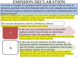 59
•in the case of an existing premises, no later than
eighteen months from the date on which these
Regulations come into operation; and
•in the case of a new premises, the first emission
declaration shall be submitted twelve months after the
date the facility commences its operations, but no later
than eighteen months from such date
The emission declaration shall be submitted as follows:
A.
B.
An owner or occupier of a premises which carries out any of the activities or
industries specified in the First Schedule shall for every calendar year submit to
the Director General an emission declaration in such form as determined by the
Director General.
EMISSION DECLARATION
 