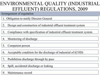 ENVIRONMENTAL QUALITY (INDUSTRIAL
EFFLUENT) REGULATIONS, 2009
Arrangement of regulation
1. Obligation to notify Director General
2. Design and construction of industrial effluent treatment system
3. Compliance with specification of industrial effluent treatment system
4. Monitoring of discharge
5. Competent person
6. Acceptable condition for the discharge of industrial of (COD)
7. Prohibition discharge through by pass
8. Spill, accidental discharge or leaking
9. Maintenance record
 