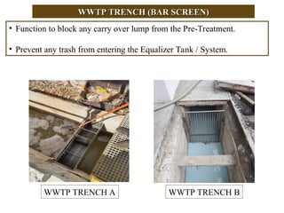 WWTP TRENCH (BAR SCREEN)
WWTP TRENCH (BAR SCREEN)
• Function to block any carry over lump from the Pre-Treatment.
• Prevent any trash from entering the Equalizer Tank / System.
WWTP TRENCH A WWTP TRENCH B
 