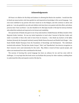 Essentials of Qur’ānic Arabic
6
Acknowledgements
All Praise is to Allahh for His Help and Guidance in allowing this Book to be manifest. I would also like
to thank my many teachers who have guided me and imparted me knowledge in this sacred language. I am
even more indebted to my parents who have raised me on the Religion, and who continue to advise and
guide me. I am also grateful to my wife and children who have been very patient with this effort, and whose
precious time I have sacrificed. I am also thankful to Dr. Abū Zayd, founder of the Qur’ān Literacy Institute
who edited this textbook and improved on its format and readability.
One special note of thanks also goes to one of my early teachers, Ustādh Nouman Alī Khān, founder of the
Bayyinah Arabic Institute. He was my initial inspiration to teach what I learned of Qur’ānic Arabic and
make it accessible to those who wish to learn from its treasures. I also thank my teachers at the Qibla
Institute (formerly the Sunnipath Institute) namely Sheikh Hamza Karamali and Sheikh Farīd Dingle. I also
thank Sheikh Shakiel Humayun from the Foundation of Knowledge and Development. The individuals
involved with websites “The Qur’ānic Arabic Corpus”, “Zekr”, and “OpenBurhan” also deserve recognition as
their resources were used extensively for this work. May Allahh reward all these special people, and
others not mentioned here who contributed to this book.
The journey of learning this sacred language has been an arduous for me and has come with its
challenges. It is my hope that this book series can facilitate this journey for other students, enabling them
to understand the lofty and majestic words of the Qur’ān.
 
