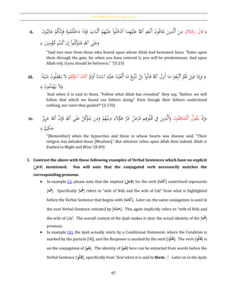 The Verbal Sentence [‫الفعلية‬ ‫اْلملة‬]
97
ii. ﴿ِ‫ن‬َ‫ال‬ُ‫ج‬َ‫ر‬ َ‫ال‬َ‫ق‬ُ‫ب‬ِ‫ال‬َ‫غ‬ ْ‫م‬ُ‫ك‬َّ‫ن‬ِ‫إ‬َ‫ف‬ ُ‫وه‬ُ‫م‬ُ‫ت‬ْ‫ل‬َ‫خ‬َ‫د‬ ‫ا‬َ‫ذ‬ِ‫إ‬َ‫ف‬ َ‫اب‬َ‫ب‬ْ‫ل‬‫ٱ‬ ُ‫م‬ِ‫ه‬ْ‫ي‬َ‫ل‬َ‫ع‬ ْ‫ا‬‫و‬ُ‫ل‬ُ‫خ‬ْ‫ٱد‬ ‫ا‬َ‫م‬ِ‫ه‬ْ‫ي‬َ‫ل‬َ‫ع‬ ُ‫ٱّلل‬ َ‫م‬َ‫ع‬ْ‫َن‬‫أ‬ َ‫ن‬‫و‬ُ‫ف‬‫ا‬ََ‫َي‬ َ‫ين‬ِ‫ذ‬َّ‫ل‬‫ٱ‬ َ‫ن‬ِ‫م‬َ‫ن‬‫و‬
َ‫ي‬ِ‫ن‬ِ‫م‬ْ‫ؤ‬ُّ‫م‬ ‫م‬ُ‫نت‬ُ‫ك‬‫ن‬ِ‫إ‬ ْ‫ا‬‫و‬ُ‫ل‬َّ‫ك‬َ‫و‬َ‫ت‬َ‫ف‬ ِ‫ٱّلل‬ ‫ى‬َ‫ل‬َ‫ع‬َ‫و‬﴾
“Said two men from those who feared upon whom Allah had bestowed favor, "Enter upon
them through the gate, for when you have entered it, you will be predominant. And upon
Allah rely, if you should be believers." ”(5:23)
iii. ﴿َّ‫ت‬َ‫ن‬ ْ‫ل‬َ‫ب‬ ْ‫ا‬‫و‬ُ‫ل‬‫ا‬َ‫ق‬ ُ‫ٱّلل‬ َ‫ل‬َ‫َنز‬‫أ‬ ‫ا‬َ‫م‬ ‫ا‬‫و‬ُ‫ع‬ِ‫ب‬َّ‫ت‬‫ٱ‬ ُ‫م‬َُ‫َل‬ َ‫يل‬ِ‫ق‬ ‫ا‬َ‫ذ‬ِ‫إ‬َ‫و‬ْ‫و‬َ‫ل‬َ‫َو‬‫أ‬ َ‫َّن‬َ‫ء‬َ‫آِب‬ ِ‫ه‬ْ‫ي‬َ‫ل‬َ‫ع‬ ‫ا‬َ‫ن‬ْ‫ي‬َ‫ف‬ْ‫ل‬َ‫أ‬ ‫ا‬َ‫م‬ ُ‫ع‬ِ‫ب‬ْ‫م‬ُ‫ﻫ‬ُ‫ؤ‬َ‫آِب‬ َ‫ن‬‫ا‬َ‫ك‬‫ا‬‫ا‬‫ئ‬ْ‫ي‬َ‫ش‬ َ‫ن‬‫و‬ُ‫ل‬ِ‫ق‬ْ‫ع‬َ‫ي‬ َ‫ال‬
َ‫ن‬‫و‬ُ‫د‬َ‫ت‬ْ‫ه‬َ‫ي‬ َ‫ال‬َ‫و‬﴾
“And when it is said to them, "Follow what Allah has revealed," they say, "Rather, we will
follow that which we found our fathers doing." Even though their fathers understood
nothing, nor were they guided?”(2:170)
iv. ﴿ْ‫ذ‬ِ‫إ‬َ‫ن‬‫و‬ُ‫ق‬ِ‫اف‬َ‫ن‬ُ‫م‬ْ‫ل‬‫ٱ‬ ُ‫ول‬ُ‫ق‬َ‫ي‬‫يز‬ِ‫ز‬َ‫ع‬ َ‫ٱّلل‬ َّ‫ن‬ِ‫إ‬َ‫ف‬ ِ‫ٱّلل‬ ‫ى‬َ‫ل‬َ‫ع‬ ْ‫ل‬َّ‫ك‬َ‫و‬َ‫ت‬َ‫ي‬ ‫ن‬َ‫م‬َ‫و‬ ْ‫م‬ُ‫ه‬ُ‫ين‬ِ‫د‬ ِ‫ء‬َ‫ال‬ُ‫ؤ‬َ‫ﻫ‬ َّ‫ر‬َ‫غ‬ ‫ض‬َ‫ر‬َّ‫م‬ ‫م‬ِِ‫وب‬ُ‫ل‬ُ‫ق‬ ِ‫ف‬ َ‫ين‬ِ‫ذ‬َّ‫ل‬‫ٱ‬َ‫و‬
‫يم‬ِ‫ك‬َ‫ح‬﴾
“[Remember] when the hypocrites and those in whose hearts was disease said, "Their
religion has deluded those [Muslims]." But whoever relies upon Allah then indeed, Allah is
Exalted in Might and Wise.”(8:49)
3. Contrast the above with these following examples of Verbal Sentences which have no explicit
[‫ل‬ِ‫فاع‬] mentioned. You will note that the conjugated verb necessarily matches the
corresponding pronoun.
 In example (i), please note that the implied [‫ل‬ِ‫فاع‬] for the verb [‫تا‬َ‫ن‬‫كا‬] underlined represents
[‫ا‬‫ُه‬]. Specifically [‫ا‬‫ُه‬] refers to “wife of Nūḥ and the wife of Lūṭ” from what is highlighted
before the Verbal Sentence that begins with [‫تا‬َ‫ن‬‫كا‬]. Later on, the same conjugation is used in
the next Verbal Sentence initiated by [‫تا‬َ‫ن‬‫خا‬]. This again implicitly refers to “wife of Nūḥ and
the wife of Lūṭ”. The overall context of the āyah makes it clear the actual identity of the [‫ا‬‫ُه‬]
pronoun.
 In example (ii), the āyah actually starts by a Conditional Statement, where the Condition is
marked by the particle [‫ذا‬ِ‫إ‬], and the Response is marked by the verb [‫وا‬‫ال‬َ‫ق‬]. The verb [‫وا‬‫ال‬َ‫ق‬] is
on the conjugation of [ُ‫ح‬‫م‬‫ه‬]. The identity of [ُ‫ح‬‫م‬‫ه‬] here can be extracted from words before the
Verbal Sentence [‫وا‬‫ال‬َ‫ق‬], specifically from “And when it is said to them…”. Later on in the āyah,
 