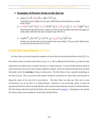The Passive Verb [‫اجملهول‬ ‫الفعل‬], Doer Noun [‫الفاعل‬ ‫اسم‬], Passive Noun [ ‫اسم‬‫املفعول‬ ], and the Verbal Noun [‫املصدر‬]
114
C. Examples of Passive Verbs in the Qur’ān
1. ﴿ُ‫يد‬ِ‫ر‬ُ‫ي‬‫ٱ‬َ‫ف‬ِ‫ف‬َُ‫َي‬ ‫َن‬‫أ‬ ُ‫ّلل‬َ‫و‬ ْ‫م‬ُ‫ك‬‫ن‬َ‫ع‬َ‫ق‬ِ‫ل‬ُ‫خ‬‫ٱ‬‫ا‬‫ا‬‫ف‬‫ي‬ِ‫ع‬َ‫ض‬ ُ‫ن‬‫ا‬َ‫نس‬ِْ‫ْل‬﴾
“And Allah wants to lighten for you [your difficulties]; and mankind was created
weak.”(4:28)
2. ﴿ُ‫ة‬َ‫ود‬ُ‫ؤ‬ْ‫و‬َ‫م‬ْ‫ل‬‫ٱ‬ ‫ا‬َ‫ذ‬ِ‫إ‬َ‫و‬ْ‫ت‬َ‫ل‬ِ‫ئ‬ُ‫س‬‫۝‬ٍ‫نب‬َ‫ذ‬ ِ‫ي‬َِ‫ِب‬ْ‫ت‬َ‫ل‬ِ‫ت‬ُ‫ق‬‫۝‬ُ‫ف‬ُ‫ح‬ُّ‫ٱلص‬ ‫ا‬َ‫ذ‬ِ‫إ‬َ‫و‬ْ‫ت‬َ‫ر‬ِ‫ش‬ُ‫ن‬‫۝‬
ُ‫اء‬َ‫م‬َّ‫ٱلس‬ ‫ا‬َ‫ذ‬ِ‫إ‬َ‫و‬ْ‫ت‬َ‫ط‬ِ‫ش‬ُ‫ك‬﴾
“And when the girl buried alive is asked, for what sin she was killed, And when the pages are
made public, And when the sky is stripped away..”(81:8-11)
3. ﴿
ْ‫ن‬َ‫م‬ِ‫ل‬ ْ‫ا‬‫و‬ُ‫ل‬‫و‬ُ‫ق‬َ‫ت‬ َ‫ال‬َ‫و‬ُ‫ل‬َ‫ت‬ْ‫ق‬ُ‫ي‬َ‫ن‬‫و‬ُ‫ر‬ُ‫ع‬ْ‫ش‬َ‫ت‬ َّ‫ال‬ ‫ن‬ِ‫ك‬َ‫ل‬َ‫و‬ ‫اء‬َ‫ي‬ْ‫َح‬‫أ‬ ْ‫ل‬َ‫ب‬ ‫ات‬َ‫و‬ْ‫َم‬‫أ‬ ِ‫اّلل‬ ِ‫يل‬ِ‫ب‬َ‫س‬ ِ‫ف‬﴾
“And do not say about those who are killed in the way of Allah, "They are dead." Rather, they
are alive, but you perceive not.”(2:154)
II. The Doer Noun Pattern [‫ل‬ِ‫ُالفاع‬‫سم‬ِ‫ا‬]
In Arabic, there are several important categories of nouns that are directly derived from verbs [ٌّ‫ق‬َ‫ت‬ْ‫ش‬ُ‫م‬ ‫م‬ْ‫س‬ِ‫ا‬].
One of these nouns is termed a Doer Noun or [‫ل‬ِ‫الفاع‬ ُ‫سم‬ِ‫ا‬]. This is different from the Doer [‫ل‬ِ‫فاع‬] that we have
studied thus far which serves a specific function in a Verbal sentence. In every Verbal Sentence (with an
active Verb), there has to be a Doer, whether implicit or explicit. Not to be confused with the Doer, the Doer
inherently carries the meaning of doing a certain action. The Doer Noun or has a specific morphology on
the stem of [‫ل‬ِ‫فاع‬]. Thus, any word on this pattern should be assumed to be a Doer Noun, and function as
doing the action of the verb (of its root letters). The Doer Noun can take any Iʽrāb, and in some
circumstances acts as the Doer in a Verbal Sentence. However, as was previously stated, it cannot be
equated with the Doer, which can only take Rafʽ, and is present only within the context of a Verbal Sentence.
The Doer Nouns take the Sound Plural Pattern that was discussed in Lesson 1. Depending on the specific
Doer Noun, these nouns sometimes can also take a Broken Plural.
 