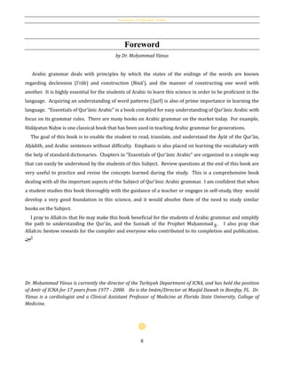 Essentials of Qur’ānic Arabic
8
Foreword
by Dr. Moḥammad Yūnus
Arabic grammar deals with principles by which the states of the endings of the words are known
regarding declension (I‛rāb) and construction (Binā'), and the manner of constructing one word with
another. It is highly essential for the students of Arabic to learn this science in order to be proficient in the
language. Acquiring an understanding of word patterns (Ṣarf) is also of prime importance in learning the
language. “Essentials of Qur’ānic Arabic” is a book compiled for easy understanding of Qur’ānic Arabic with
focus on its grammar rules. There are many books on Arabic grammar on the market today. For example,
Hidāyatun Naḥw is one classical book that has been used in teaching Arabic grammar for generations.
The goal of this book is to enable the student to read, translate, and understand the Āyāt of the Qur’ān,
Aḥādith, and Arabic sentences without difficulty. Emphasis is also placed on learning the vocabulary with
the help of standard dictionaries. Chapters in “Essentials of Qur’ānic Arabic” are organized in a simple way
that can easily be understood by the students of this Subject. Review questions at the end of this book are
very useful to practice and revise the concepts learned during the study. This is a comprehensive book
dealing with all the important aspects of the Subject of Qur’ānic Arabic grammar. I am confident that when
a student studies this book thoroughly with the guidance of a teacher or engages in self-study, they would
develop a very good foundation in this science, and it would absolve them of the need to study similar
books on the Subject.
I pray to Allahh that He may make this book beneficial for the students of Arabic grammar and simplify
the path to understanding the Qur’ān, and the Sunnah of the Prophet Muḥammad . I also pray that
Allahh bestow rewards for the compiler and everyone who contributed to its completion and publication.
‫ني‬ِ‫آم‬
Dr. Moḥammad Yūnus is currently the director of the Tarbiyah Department of ICNA, and has held the position
of Amīr of ICNA for 17 years from 1977 - 2000. He is the Imām/Director at Masjid Dawah in Bonifay, FL. Dr.
Yūnus is a cardiologist and a Clinical Assistant Professor of Medicine at Florida State University, College of
Medicine.
 