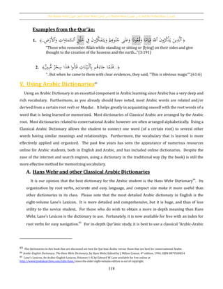 The Passive Verb [‫اجملهول‬ ‫الفعل‬], Doer Noun [‫الفاعل‬ ‫اسم‬], Passive Noun [ ‫اسم‬‫املفعول‬ ], and the Verbal Noun [‫املصدر‬]
118
Examples from the Qur’ān:
1. ﴾.. ِ‫ض‬ْ‫َر‬‫أل‬‫ٱ‬َ‫و‬ ِ‫ات‬َ‫او‬َ‫م‬َّ‫ٱلس‬ ِ‫ق‬ْ‫ل‬َ‫خ‬ ِ‫ف‬ َ‫ن‬‫و‬ُ‫ر‬َّ‫ك‬َ‫ف‬َ‫ت‬َ‫ي‬َ‫و‬ ْ‫م‬ِِ‫وب‬ُ‫ن‬ُ‫ج‬ ‫ى‬َ‫ل‬َ‫ع‬َ‫و‬ ‫ا‬‫ا‬‫ود‬ُ‫ع‬ُ‫ق‬َ‫و‬ ‫ا‬‫ا‬‫ام‬َ‫ي‬ِ‫ق‬ َ‫ٱّلل‬ َ‫ن‬‫و‬ُ‫ر‬ُ‫ك‬ْ‫ذ‬َ‫ي‬ َ‫ين‬ِ‫ذ‬َّ‫ل‬‫ٱ‬ ﴿
“Those who remember Allah while standing or sitting or [lying] on their sides and give
thought to the creation of the heavens and the earth...”(3:191)
2. ﴿...‫ي‬ِ‫ب‬ُّ‫م‬ ‫ر‬ْ‫ح‬ِ‫س‬ ‫ا‬َ‫ذ‬َ‫ﻫ‬ ‫ا‬‫و‬ُ‫ل‬‫ا‬َ‫ق‬ ِ‫ات‬َ‫ن‬ِ‫ي‬َ‫ب‬ْ‫ل‬‫ٱ‬ِ‫ب‬ ‫م‬ُ‫ﻫ‬َ‫اء‬َ‫ج‬ ‫ا‬َّ‫م‬َ‫ل‬َ‫ف‬﴾
“..But when he came to them with clear evidences, they said, "This is obvious magic"”.(61:6)
V. Using Arabic Dictionaries83
Using an Arabic Dictionary is an essential component in Arabic learning since Arabic has a very deep and
rich vocabulary. Furthermore, as you already should have noted, most Arabic words are related and/or
derived from a certain root verb or Maṣdar. It helps greatly in acquainting oneself with the root words of a
word that is being learned or memorized. Most dictionaries of Classical Arabic are arranged by the Arabic
root. Most dictionaries related to conversational Arabic however are often arranged alphabetically. Using a
Classical Arabic Dictionary allows the student to connect one word (of a certain root) to several other
words having similar meanings and relationships. Furthermore, the vocabulary that is learned is more
effectively applied and organized. The past few years has seen the appearance of numerous resources
online for Arabic students, both in English and Arabic, and has included online dictionaries. Despite the
ease of the internet and search engines, using a dictionary in the traditional way (by the book) is still the
more effective method for memorizing vocabulary.
A. Hans Wehr and other Classical Arabic Dictionaries
It is our opinion that the best dictionary for the Arabic student is the Hans Wehr Dictionary
84
. Its
organization by root verbs, accurate and easy language, and compact size make it more useful than
other dictionaries in its class. Please note that the most detailed Arabic dictionary in English is the
eight-volume Lane's Lexicon. It is more detailed and comprehensive, but it is huge, and thus of less
utility to the novice student. For those who do wish to obtain a more in-depth meaning than Hans
Wehr, Lane’s Lexicon is the dictionary to use. Fortunately, it is now available for free with an index for
root verbs for easy navigation.85
For in-depth Qur’ānic study, it is best to use a classical “Arabic-Arabic
83 The dictionaries in this book that are discussed are best for Qur’ānic Arabic versus those that are best for conversational Arabic
84 Arabic-English Dictionary: The Hans Wehr Dictionary, by Hans Wehr, Edited by J. Milton Cowan, 4th edition, 1994. ISBN 0879500034
85 Lane’s Lexicon, An Arabic-English Lexicon, Volumes 1-8, by Edward W. Lane available for free online at
http://www.tyndalearchive.com/tabs/lane/ since the older eight-volume edition is out of copyright.
 