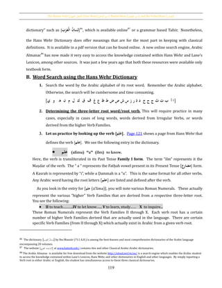 The Passive Verb [‫اجملهول‬ ‫الفعل‬], Doer Noun [‫الفاعل‬ ‫اسم‬], Passive Noun [ ‫اسم‬‫املفعول‬ ], and the Verbal Noun [‫املصدر‬]
119
dictionary” such as [‫ب‬َ‫ر‬َ‫حع‬‫ل‬‫ُا‬‫سان‬ِ‫ل‬]86
, which is available online
87
or a grammar based Tafsīr. Nonetheless,
the Hans Wehr Dictionary does offer meanings that are for the most part in keeping with classical
definitions. It is available in a pdf version that can be found online. A new online search engine, Arabic
Almanac88
has now made it very easy to access the knowledge contained within Hans Wehr and Lane’s
Lexicon, among other sources. It was just a few years ago that both these resources were available only
textbook form.
B. Word Search using the Hans Wehr Dictionary
1. Search the word by the Arabic alphabet of its root word. Remember the Arabic alphabet.
Otherwise, the search will be cumbersome and time consuming.
[‫اُأُُبُتُثُجُحُخُُدُذُرُزُسُشُصُضُطُظُعُغُُفُُقُُكُُلُُمُُنُُهُُُوُُي‬]
2. Determining the three-letter root word/root verb. This will require practice in many
cases, especially in cases of long words, words derived from Irregular Verbs, or words
derived from the higher Verb Families.
3. Let us practice by looking up the verb [َُ‫م‬ِ‫ل‬َ‫ع‬]. Page 121 shows a page from Hans Wehr that
defines the verb [‫علم‬]. We see the following entry in the dictionary.
 ‫علم‬ (alima) “a” (ilm) to know.
Here, the verb is transliterated in its Past Tense Family I form. The term “ilm” represents it the
Maṣdar of the verb. The “ a ” represents the Fatḥah vowel present in its Present Tense [‫ع‬‫مضار‬] form.
A Kasrah is represented by “i”, while a Ḍammah is a “u”. This is the same format for all other verbs.
Any Arabic word having the root letters [‫علم‬] are listed and defined after the verb.
As you look in the entry for [‫علم‬ (a‛lima)], you will note various Roman Numerals. These actually
represent the various “higher” Verb Families that are derived from a respective three-letter root.
You see the following:
 II to teach……….IV to let know…... V to learn, study…… X to inquire...
These Roman Numerals represent the Verb Families II through X. Each verb root has a certain
number of higher Verb Families derived that are actually used in the language. There are certain
specific Verb Families (from II through X) which actually exist in Arabic from a given verb root.
86 The dictionary [‫ب‬َ‫ر‬َ‫الع‬ ُ‫ن‬‫سا‬ِ‫]ل‬ by Ibn Manzūr (711 A.H.) is among the best-known and most comprehensive dictionaries of the Arabic language
encompassing 20 volumes.
87 The website [‫العرب‬ ‫ث‬ِ‫]الباح‬ at www.baheth.info/ contains this and other Classical Arabic-Arabic dictionaries.
88 The Arabic Almanac is available for free download from the website http://ejtaal.net/m/aa/ is a search engine which enables the Arabic student
to access the knowledge contained within Lane’s Lexicon, Hans Wehr, and other dictionaries in English and other languages. By simply inputting a
Verb root in either Arabic or English, the student has simultaneous access to these three classical dictionaries.
 