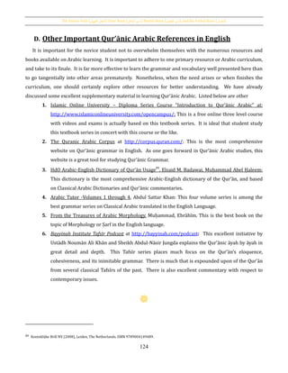 The Passive Verb [‫اجملهول‬ ‫الفعل‬], Doer Noun [‫الفاعل‬ ‫اسم‬], Passive Noun [ ‫اسم‬‫املفعول‬ ], and the Verbal Noun [‫املصدر‬]
124
D. Other Important Qur’ānic Arabic References in English
It is important for the novice student not to overwhelm themselves with the numerous resources and
books available on Arabic learning. It is important to adhere to one primary resource or Arabic curriculum,
and take to its finale. It is far more effective to learn the grammar and vocabulary well presented here than
to go tangentially into other areas prematurely. Nonetheless, when the need arises or when finishes the
curriculum, one should certainly explore other resources for better understanding. We have already
discussed some excellent supplementary material in learning Qur’ānic Arabic. Listed below are other
1. Islamic Online University – Diploma Series Course “Introduction to Qur’ānic Arabic” at:
http://www.islamiconlineuniversity.com/opencampus/: This is a free online three level course
with videos and exams is actually based on this textbook series. It is ideal that student study
this textbook series in concert with this course or the like.
2. The Quranic Arabic Corpus at http://corpus.quran.com/: This is the most comprehensive
website on Qur’ānic grammar in English. As one goes forward in Qur’ānic Arabic studies, this
website is a great tool for studying Qur’ānic Grammar.
3. HdO Arabic-English Dictionary of Qur’ān Usage89
, Elsaid M. Badawai, Muḥammad Abel Ḥaleem:
This dictionary is the most comprehensive Arabic-English dictionary of the Qur’ān, and based
on Classical Arabic Dictionaries and Qur’ānic commentaries.
4. Arabic Tutor -Volumes 1 through 4, Abdul Sattar Khan: This four volume series is among the
best grammar series on Classical Arabic translated in the English Language.
5. From the Treasures of Arabic Morphology, Muḥammad, Ebrāhīm. This is the best book on the
topic of Morphology or Ṣarf in the English language.
6. Bayyinah Institute Tafsīr Podcast at http://bayyinah.com/podcast: This excellent initiative by
Ustādh Noumān Ali Khān and Sheikh Abdul-Nāsir Jungda explains the Qur'ānic āyah by āyah in
great detail and depth. This Tafsīr series places much focus on the Qur’ān's eloquence,
cohesiveness, and its inimitable grammar. There is much that is expounded upon of the Qur’ān
from several classical Tafsīrs of the past. There is also excellent commentary with respect to
contemporary issues.
89 Koninklijke Brill NV (2008), Leiden, The Netherlands. ISBN 9789004149489.
 