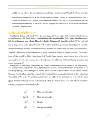 Verb Families II, III, and IV [‫فيه‬ ‫يد‬‫ز‬‫امل‬ ‫الثي‬‫الث‬ ‫الفعل‬]
127
and IX, but not others. The verb [ ُِ‫ل‬َ‫س‬َُ‫م‬ ] derives all higher families except VII and IX. Please note that
depending on the depth of the Arabic Dictionary used, the exact number of conjugated families from a
certain root will also vary. This also varies between Hans Wehr and Lane’s Lexicon, where one will find
more derived Verb Families in the latter. For our purposes, we should focus on the verbs found in the
Qur’ān on a frequent basis.
II. Verb Family II [َُ‫ل‬َّ‫ع‬َ‫ف‬/ُ‫ل‬ِ‫ع‬َ‫ف‬‫ي‬]
Verb Family II along with Family IV are the most frequently found higher Verb Families in the Qur’ān. In
terms of meaning, the Verb II form is usually the intensive meaning of its Verb I root. In other words,
it is the action done onto others. Thus, Verb Family II is generally transitive or .[‫ى‬ِ‫د‬َ‫ع‬َ‫ت‬ُ‫م‬] The verb [ َ‫ل‬َ‫ز‬َ‫ن‬]
means “to go down” and is intransitive. Its Verb Family II derivative [ َ‫ل‬َّ‫ز‬َ‫ن‬] means, “to send down”. Another
example of Family II meaning and its relation to its root verb can be seen with the verb [َ‫م‬ِ‫ل‬َ‫ع‬], which means,
“to know”. The Family II Verb [َ‫م‬َّ‫ل‬َ‫ع‬] means to “apply knowing on others” or simply “to teach”. The present
tense of [َ‫م‬َّ‫ل‬َ‫ع‬] would be [ُ‫م‬ِ‫ل‬َ‫ع‬ُ‫ي‬]. Sometimes, Verb Family II can impart a more intense form of the verb
compared to its root. For example, the verb [ َ‫ت‬َ‫ق‬َ‫ل‬ ] means “to kill”, while its Verb II Family derivative [
َ‫َّل‬‫ت‬َ‫ق‬]
means “to massacre”.
Conjugation of Verb Family II in the Past and Present Tenses identical to the scheme of the Verb I Family.
The same principle holds for the other Higher Families as well. Unlike in the Verb I Family, there is no
variability of the [‫ع‬] vowel in the past or present tense. The stem in the Past Tense and the Present Tense is
the same. For Past Tense, just like in Family I Verbs, extra letters are added to the end of the 4-letter Past
Tense stem [َُ‫ل‬َّ‫ع‬َ‫ف‬]. In the Present Tense, extra letters are added to the front and end of the 5-letter stem
[ُ‫ل‬ِ‫ع‬َ‫ف‬‫ي‬]. Remember the sign for Rafʽ is the Ḍammah, which the Present Tense ends with. Please look at the
following conjugations from the verb [َُ‫م‬َّ‫ل‬َ‫ع‬].
‫ا‬‫و‬ُ‫م‬َّ‫ل‬َ‫ع‬  They (men) taught.
َ‫ن‬‫و‬ُ‫م‬ِ‫ل‬َ‫ع‬ُ‫ي‬  They (men) teach.
ُ‫م‬ِ‫ل‬َ‫ُع‬‫أ‬  I teach.
ْ‫م‬ِ‫ل‬َ‫ع‬  Teach (command).
 