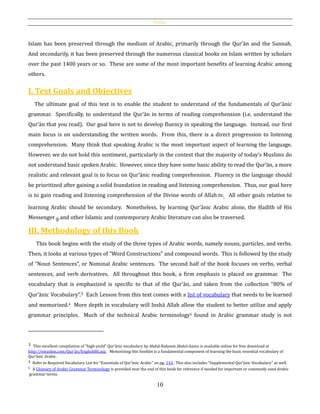 Preface
10
Islam has been preserved through the medium of Arabic, primarily through the Qur’ān and the Sunnah.
And secondarily, it has been preserved through the numerous classical books on Islam written by scholars
over the past 1400 years or so. These are some of the most important benefits of learning Arabic among
others.
I. Text Goals and Objectives
The ultimate goal of this text is to enable the student to understand of the fundamentals of Qur’ānic
grammar. Specifically, to understand the Qur’ān in terms of reading comprehension (i.e. understand the
Qur’ān that you read). Our goal here is not to develop fluency in speaking the language. Instead, our first
main focus is on understanding the written words. From this, there is a direct progression to listening
comprehension. Many think that speaking Arabic is the most important aspect of learning the language.
However, we do not hold this sentiment, particularly in the context that the majority of today's Muslims do
not understand basic spoken Arabic. However, since they have some basic ability to read the Qur’ān, a more
realistic and relevant goal is to focus on Qur’ānic reading comprehension. Fluency in the language should
be prioritized after gaining a solid foundation in reading and listening comprehension. Thus, our goal here
is to gain reading and listening comprehension of the Divine words of Allahh. All other goals relative to
learning Arabic should be secondary. Nonetheless, by learning Qur’ānic Arabic alone, the Ḥadīth of His
Messenger and other Islamic and contemporary Arabic literature can also be traversed.
III. Methodology of this Book
This book begins with the study of the three types of Arabic words, namely nouns, particles, and verbs.
Then, it looks at various types of “Word Constructions” and compound words. This is followed by the study
of “Noun Sentences”, or Nominal Arabic sentences. The second half of the book focuses on verbs, verbal
sentences, and verb derivatives. All throughout this book, a firm emphasis is placed on grammar. The
vocabulary that is emphasized is specific to that of the Qur’ān, and taken from the collection “80% of
Qur’ānic Vocabulary”.3 Each Lesson from this text comes with a list of vocabulary that needs to be learned
and memorized.4 More depth in vocabulary will Inshā Allah allow the student to better utilize and apply
grammar principles. Much of the technical Arabic terminology5 found in Arabic grammar study is not
3 This excellent compilation of “high-yield” Qur’ānic vocabulary by Abdul-Raḥeem Abdul-Azeez is available online for free download at
http://emuslim.com/Qur’ān/English80.asp. Memorizing this booklet is a fundamental component of learning the basic essential vocabulary of
Qur’ānic Arabic.
4 Refer to Required Vocabulary List for “Essentials of Qur’ānic Arabic” on pg. 143. This also includes “Supplemental Qur’ānic Vocabulary” as well.
5 A Glossary of Arabic Grammar Terminology is provided near the end of this book for reference if needed for important or commonly used Arabic
grammar terms.
 