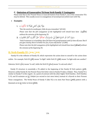 Verb Families V through X [‫فيه‬ ‫يد‬‫ز‬‫امل‬ ‫الثي‬‫الث‬ ‫الفعل‬]
136
C. Omission of Consecutive Tā from Verb Family V Conjugates
Please note that in the Present Tense or noun derivatives from Family V, one of the consecutive Tā’s
may be deleted. This usually occurs in conjugations of second person (which start with Tā).
 Examples
1. ﴿‫ا‬َّ‫م‬ ‫ا‬‫يال‬ِ‫ل‬َ‫ق‬ ٍ‫ن‬ِ‫اﻫ‬َ‫ك‬ ِ‫ل‬ْ‫و‬َ‫ق‬ِ‫ب‬ َ‫ال‬َ‫و‬َ‫ن‬‫و‬ُ‫ر‬َّ‫ك‬َ‫ذ‬َ‫ت‬ُ﴾
“Nor the word of a soothsayer; little do you remember.” (69:42)
Please note that the full conjugation of the highlighted verb should have been [َُ‫ن‬‫و‬‫ر‬َّ‫ك‬َ‫ذ‬َ‫ت‬َ‫ت‬]
without the omission of the beginning Tā.
2. ﴿‫َن‬‫أ‬َ‫و‬ ٍ‫ة‬َ‫ر‬َ‫س‬ْ‫ي‬َ‫م‬ َ‫ىل‬ِ‫إ‬ ‫ة‬َ‫ر‬ِ‫ظ‬َ‫ن‬َ‫ف‬ ٍ‫ة‬َ‫ر‬ْ‫س‬ُ‫ع‬ ‫و‬ُ‫ذ‬ َ‫ن‬‫ا‬َ‫ك‬‫ن‬ِ‫إ‬َ‫و‬ُ‫ق‬َّ‫د‬َ‫ص‬َ‫ت‬ْ‫ا‬‫و‬َ‫ن‬‫و‬ُ‫م‬َ‫ل‬ْ‫ع‬َ‫ت‬ ْ‫م‬ُ‫نت‬ُ‫ك‬‫ن‬ِ‫إ‬ ْ‫م‬ُ‫ك‬َّ‫ل‬ ‫ر‬ْ‫ي‬َ‫خ‬ُ﴾
“And if someone is in hardship, then [let there be] postponement until [a time of] ease. But if
you give charity, then it is better for you, if you only knew.” (2:280)
Please note that the full conjugation of the highlighted verb should have been [‫َّقوا‬‫د‬َ‫ص‬َ‫ت‬َ‫ت‬] without
the omission of the beginning Tā.
II. Verb Family VI [ َُ‫ل‬َ‫فاع‬َ‫ت‬ُ‫ل‬َ‫فاع‬َ‫ت‬َ‫/ي‬ ]
ُُُُُFamily VI is the reflexive of Family III, which represents the action done to oneself or the action done
within. For example, Verb III [َُ‫ل‬َ‫ت‬‫قا‬] means “to fight” while Verb VI [َُ‫ل‬َ‫ت‬‫قا‬َ‫ت‬] means “to fight with one another”.
Likewise, Verb I [َُ‫َل‬‫أ‬َ‫س‬] means “to ask”, while the Verb VI [ َُ‫س‬َ‫ت‬َُ‫ئ‬‫ا‬َُ‫ل‬ ] means “to ask each other”.
Family VI structure is essentially a Tā added to the beginning of the Family III Verb pattern [َُ‫ل‬َ‫فاع‬].
However, unlike Family III, the Present Tense first letter stem in Family VI takes a Fatḥah. Thus, Family VI is
similar to Family V in this regard. As a point of contrast with the other higher Verb Families , Verb Families
V, VI, and IX maintain an [‫ع‬] Fatḥah (on second to last stem letter) instead of a Kasrah in their Present
Tense conjugations. The Verbal Noun of Family V (like VI) is its stem Past Tense [ َُ‫ف‬َ‫ت‬َُ‫ل‬َ‫اع‬ ] pattern with a
Ḍammah on its [‫ع‬] letter to form [ َُ‫ف‬َ‫ت‬ُ‫ل‬‫اع‬ ].
 