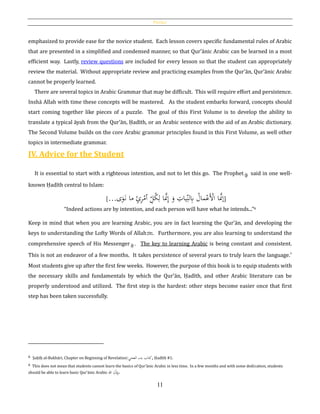 Preface
11
emphasized to provide ease for the novice student. Each lesson covers specific fundamental rules of Arabic
that are presented in a simplified and condensed manner, so that Qur’ānic Arabic can be learned in a most
efficient way. Lastly, review questions are included for every lesson so that the student can appropriately
review the material. Without appropriate review and practicing examples from the Qur’ān, Qur’ānic Arabic
cannot be properly learned.
There are several topics in Arabic Grammar that may be difficult. This will require effort and persistence.
Inshā Allah with time these concepts will be mastered. As the student embarks forward, concepts should
start coming together like pieces of a puzzle. The goal of this First Volume is to develop the ability to
translate a typical āyah from the Qur’ān, Ḥadīth, or an Arabic sentence with the aid of an Arabic dictionary.
The Second Volume builds on the core Arabic grammar principles found in this First Volume, as well other
topics in intermediate grammar.
IV. Advice for the Student
It is essential to start with a righteous intention, and not to let this go. The Prophet said in one well-
known Ḥadīth central to Islam:
[… ِ‫ل‬ُ‫ك‬ِ‫ل‬ ‫ا‬َّ‫َّن‬ِ‫إ‬ َ‫و‬ ِ‫يات‬ِ‫لن‬ِ‫ِب‬ ُ‫مال‬ْ‫َع‬ْ‫األ‬ ‫ا‬َّ‫إَّن‬‫ٱ‬‫ى‬َ‫و‬َ‫ن‬ ‫ما‬ ٍ‫ئ‬ِ‫ر‬ْ‫م‬ ]
“Indeed actions are by intention, and each person will have what he intends...”6
Keep in mind that when you are learning Arabic, you are in fact learning the Qur’ān, and developing the
keys to understanding the Lofty Words of Allahh. Furthermore, you are also learning to understand the
comprehensive speech of His Messenger . The key to learning Arabic is being constant and consistent.
This is not an endeavor of a few months. It takes persistence of several years to truly learn the language.6
Most students give up after the first few weeks. However, the purpose of this book is to equip students with
the necessary skills and fundamentals by which the Qur’ān, Ḥadīth, and other Arabic literature can be
properly understood and utilized. The first step is the hardest: other steps become easier once that first
step has been taken successfully.
6 Ṣaḥīḥ al-Bukhāri, Chapter on Beginning of Revelation:‫العحي‬ ‫بدء‬ ‫,كتاب‬ Ḥadīth #1.
6 This does not mean that students cannot learn the basics of Qur’ānic Arabic in less time. In a few months and with some dedication, students
should be able to learn basic Qur’ānic Arabic ‫هللا‬ ِ‫ن‬ْ‫ذ‬ِِ‫.ِب‬
 