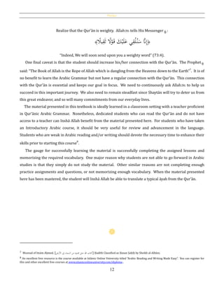 Preface
12
Realize that the Qur’ān is weighty. Allahh tells His Messenger :
﴿‫ا‬‫يال‬ِ‫ق‬َ‫ث‬ ‫ا‬‫ال‬ْ‫و‬َ‫ق‬ َ‫ك‬ْ‫ي‬َ‫ل‬َ‫ع‬ ‫ي‬ِ‫ق‬ْ‫ل‬ُ‫ن‬َ‫س‬ َّ‫َّن‬ِ‫إ‬﴾
“Indeed, We will soon send upon you a weighty word” (73:4).
One final caveat is that the student should increase his/her connection with the Qur’ān. The Prophet
said: “The Book of Allah is the Rope of Allah which is dangling from the Heavens down to the Earth”7
. It is of
no benefit to learn the Arabic Grammar but not have a regular connection with the Qur’ān. This connection
with the Qur’ān is essential and keeps our goal in focus. We need to continuously ask Allahh to help us
succeed in this important journey. We also need to remain steadfast since Shaytān will try to deter us from
this great endeavor, and so will many commitments from our everyday lives.
The material presented in this textbook is ideally learned in a classroom setting with a teacher proficient
in Qur’ānic Arabic Grammar. Nonetheless, dedicated students who can read the Qur’ān and do not have
access to a teacher can Inshā Allah benefit from the material presented here. For students who have taken
an Introductory Arabic course, it should be very useful for review and advancement in the language.
Students who are weak in Arabic reading and/or writing should devote the necessary time to enhance their
skills prior to starting this course
8
.
The gauge for successfully learning the material is successfully completing the assigned lessons and
memorizing the required vocabulary. One major reason why students are not able to go forward in Arabic
studies is that they simply do not study the material. Other similar reasons are not completing enough
practice assignments and questions, or not memorizing enough vocabulary. When the material presented
here has been mastered, the student will Inshā Allah be able to translate a typical āyah from the Qur’ān.
7 Musnad of Imām Aḥmed. [‫األرض‬ ‫إىل‬ ‫السماء‬ ‫من‬ ‫ممدود‬ ‫حبل‬ ‫هللا‬ ‫]كتاب‬ Ḥadīth Classified as Ḥasan Ṣaḥīḥ by Sheikh al-Albāni.
8 An excellent free resource is the course available at Islāmic Online University titled “Arabic Reading and Writing Made Easy”. You can register for
this and other excellent free courses at www.islamiconlineuniversity.com/diploma .
 