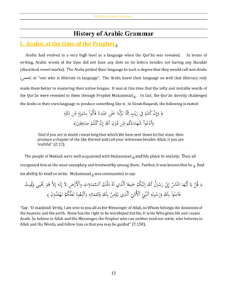 History of Arabic Grammar
13
History of Arabic Grammar
I. Arabic at the time of the Prophet
Arabic had evolved to a very high level as a language when the Qur’ān was revealed. In terms of
writing, Arabic words at the time did not have any dots on its letters besides not having any Ḥarakāt
(diacritical vowel marks). The Arabs prided their language to such a degree that they would call non-Arabs
[‫مي‬َ‫ج‬َ‫ع‬] or “one who is illiterate in language”. The Arabs knew their language so well that illiteracy only
made them better in mastering their native tongue. It was at this time that the lofty and imitable words of
the Qur’ān were revealed to them through Prophet Muḥammad . In fact, the Qur’ān directly challenged
the Arabs in their own language to produce something like it. In Sūrah Baqarah, the following is stated:
﴿ٍُ‫ب‬ْ‫ي‬َ‫ر‬ ِ‫ف‬ ْ‫م‬ُ‫نت‬ُ‫ك‬ ْ‫ن‬ِ‫إ‬َ‫و‬ِ‫ه‬ِ‫ل‬ْ‫ث‬ِ‫م‬ ‫ن‬ِ‫م‬ ٍ‫ة‬َ‫ور‬ُ‫س‬ِ‫ب‬ ْ‫ا‬‫و‬ُ‫ت‬ْ‫أ‬َ‫ف‬ َ‫َّن‬ِ‫د‬ْ‫ب‬َ‫ع‬ ‫ى‬َ‫ل‬َ‫ع‬ ‫ا‬َ‫ن‬ْ‫ل‬َّ‫ز‬َ‫ن‬ ‫َّا‬ِ‫مم‬
َ‫و‬‫ٱ‬ِ‫ون‬ُ‫د‬ ‫ن‬ِ‫م‬ ‫م‬ُ‫ك‬َ‫اء‬َ‫د‬َ‫ه‬ُ‫ش‬ ْ‫ا‬‫و‬ُ‫ع‬ْ‫د‬‫ٱ‬َ‫ي‬ِ‫ق‬ِ‫اد‬َ‫ص‬ ْ‫م‬ُ‫ت‬ْ‫ن‬ُ‫ك‬ ْ‫ن‬ِ‫إ‬ ِ‫ّلل‬﴾
“And if you are in doubt concerning that which We have sent down to Our slave, then
produce a chapter of the like thereof and call your witnesses besides Allah, if you are
truthful” (2:23).
The people of Makkah were well acquainted with Muḥammad and his place in society. They all
recognized him as the most exemplary and trustworthy among them. Further, it was known that he had
no ability to read or write. Muḥammad was commanded to say:
﴿ُُ‫ول‬ُ‫س‬َ‫ر‬ ِ‫ِن‬ِ‫إ‬ ُ‫َّاس‬‫ن‬‫ال‬ ‫ا‬َ‫ه‬ُّ‫َي‬‫أ‬ َ‫َي‬ ْ‫ل‬ُ‫ق‬‫ٱ‬‫ا‬‫ا‬‫يع‬َِ‫َج‬ ْ‫م‬ُ‫ك‬ْ‫ي‬َ‫ل‬ِ‫إ‬ ِ‫ّلل‬‫ٱ‬ُ‫ك‬ْ‫ل‬ُ‫م‬ ُ‫ه‬َ‫ل‬ ‫ي‬ِ‫ذ‬َّ‫ل‬‫ٱ‬‫و‬ ِ‫ات‬َ‫او‬َ‫م‬َّ‫لس‬‫ٱ‬َ‫و‬ُ‫ﻫ‬ َّ‫ال‬ِ‫إ‬ َ‫ه‬َ‫ل‬ِ‫إ‬ َ‫ال‬ ِ‫ض‬ْ‫َر‬ْ‫أل‬‫ي‬ِ‫ي‬ُْ‫ُي‬ُ‫يت‬ُِ‫ُي‬َ‫و‬
ِ‫ب‬ ْ‫ا‬‫و‬ُ‫ن‬ِ‫آم‬َ‫ف‬‫ٱ‬ِ‫ه‬ِ‫ل‬‫و‬ُ‫س‬َ‫ر‬َ‫و‬ ِ‫ّلل‬‫ٱ‬ِِ‫َّب‬‫ن‬‫ل‬‫ٱ‬ِ‫ي‬ِ‫ُم‬ْ‫أل‬‫ٱ‬ِ‫ب‬ ُ‫ن‬ِ‫م‬ْ‫ؤ‬ُ‫ي‬ ‫ي‬ِ‫ذ‬َّ‫ل‬‫ٱ‬َ‫و‬ ِ‫ه‬ِ‫ات‬َ‫م‬ِ‫ل‬َ‫ك‬َ‫و‬ ِ‫ّلل‬‫ٱ‬َ‫ن‬‫و‬ُ‫د‬َ‫ت‬ْ‫ه‬َ‫ت‬ ْ‫م‬ُ‫ك‬َّ‫ل‬َ‫ع‬َ‫ل‬ ُ‫وه‬ُ‫ع‬ِ‫ب‬َّ‫ت‬﴾
“Say: "O mankind! Verily, I am sent to you all as the Messenger of Allah, to Whom belongs the dominion of
the heavens and the earth. None has the right to be worshiped but He; It is He Who gives life and causes
death. So believe in Allah and His Messenger, the Prophet who can neither read nor write, who believes in
Allah and His Words, and follow him so that you may be guided” (7:158).
 
