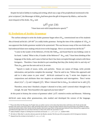 History of Arabic Grammar
14
Despite his lack of ability in reading and writing, which was a sign of his prophethood mentioned in the
prior scriptures9
, the Messenger of Allah had been given the gift of eloquence by Allahh, and was the
most eloquent of the Arabs. He said:
[ُ‫ت‬ْ‫ث‬ِ‫ع‬ُ‫ب‬‫م‬ِ‫ل‬َ‫ك‬ْ‫ل‬‫ا‬ ِ‫ع‬ِ‫ام‬‫و‬َ
ِ‫ِب‬]
“I have been sent with Comprehensive speech.”
10
II. Evolution of Arabic Grammar
The earliest attempt to write the Arabic grammar began when A‛li commissioned one of his students
Abu al-Aswad ad-Du'ali (69 AH
11
) to codify Arabic grammar. During the time of the caliphate of A‛li , it
was apparent that Arabic grammar needed to be systemized. This was because many of the non-Arabs who
had embraced Islam were making critical errors in the language. Here is an excerpt from Ad-Du'ali:12
“I came to the Leader of the Believers, A‛li ibn Abi Ṭālib , and found that he was holding a note in
his hand. I asked, "What is this, O Leader of the Believers?" He said, "I have been thinking of the
language of the Arabs, and I came to find out that it has been corrupted through contacts with these
foreigners. Therefore, I have decided to put something that they (the Arabs) refer to and rely on."
Then, he gave me the note and on it, he wrote:
"Speech is made of nouns, verbs, and particles. Nouns are names of things, verbs provide
information, and particles complete the meaning." Then he said to me, "Follow this approach and
add to it what comes to your mind." Ad-Du'ali continued to say, “I wrote two chapters on
conjunctions and attributes then two chapters on exclamation and interrogatives. Then I wrote
about [
َ‫و‬ َّ‫ن‬ِ‫إ‬‫ا‬ِ‫اُت‬َ‫و‬َ‫َخ‬‫أ‬ ] and I skipped [ ِ‫ک‬َ‫ل‬َّ‫ن‬ ]. When I showed that to him , he ordered me to add [ ِ‫ک‬َ‫ل‬َّ‫ن‬ ].
Therefore, every time I finished a chapter I showed it to him, until I covered what I thought to be
enough. He said, "How beautiful is the approach you have taken!"”
At this point in history, the science of grammar called [‫و‬ْ‫َّح‬‫ن‬‫ل‬َ‫ا‬] started to evolve and blossom. Following
Ad-Du'ali came many other grammarians, who studied and developed the science of the language.
9 “Those who follow the Messenger, the Prophet who can neither read nor write whom they find written with them in the Torah and the Injīl
(Gospel), who enjoins upon them what is right and forbids them what is wrong and makes lawful for them the good things and prohibits for them
the evil and relieves them of their burden and the shackles which were upon them. So they who have believed in him, honored him, supported him
and followed the light which was sent down with him it is those who will be the successful (7:157).”
10 Ṣaḥīḥ al-Bukhāri, Chapter on Holding Fast to the Book and Sunnah: ‫ة‬‫السن‬ ‫و‬ ‫ِبلكتاب‬ ‫االعتصام‬ ‫كتاب‬ , Ḥadīth # 6845.
11 AH refers to “After Hijri”, is also the reference point for the Muslim calendar. The first year AH corresponds to 622 CE (Gregorian Calendar).
12 Adapted from Ibn al-Anbari in his book [‫ِبء‬َ‫د‬ُ‫ال‬‫ا‬ ‫طبقات‬ ‫ف‬ ‫باء‬ِ‫االل‬ ‫ﻫة‬ْ‫ز‬ُ‫]ن‬.
 