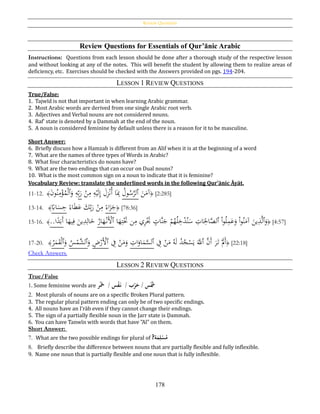 Review Questions
178
Review Questions for Essentials of Qur’ānic Arabic
Instructions: Questions from each lesson should be done after a thorough study of the respective lesson
and without looking at any of the notes. This will benefit the student by allowing them to realize areas of
deficiency, etc. Exercises should be checked with the Answers provided on pgs. 194-204.
LESSON 1 REVIEW QUESTIONS
True/False:
1. Tajwīd is not that important in when learning Arabic grammar.
2. Most Arabic words are derived from one single Arabic root verb.
3. Adjectives and Verbal nouns are not considered nouns.
4. Raf‛ state is denoted by a Ḍammah at the end of the noun.
5. A noun is considered feminine by default unless there is a reason for it to be masculine.
Short Answer:
6. Briefly discuss how a Hamzah is different from an Alif when it is at the beginning of a word
7. What are the names of three types of Words in Arabic?
8. What four characteristics do nouns have?
9. What are the two endings that can occur on Dual nouns?
10. What is the most common sign on a noun to indicate that it is feminine?
Vocabulary Review: translate the underlined words in the following Qur’ānic Āyāt.
11-12. ﴾َ‫ن‬‫و‬ُ‫ن‬ِ‫م‬ْ‫ؤ‬ُ‫م‬ْ‫ل‬‫ٱ‬َ‫و‬ ِ‫ه‬ِ‫ب‬َ‫ر‬ ْ‫ن‬ِ‫م‬ ِ‫ه‬ْ‫ي‬َ‫ل‬ِ‫إ‬ َ‫ل‬ِ‫ز‬ْ‫ن‬ُ‫أ‬ ‫ا‬َِ‫ِب‬ ُ‫ول‬ُ‫س‬َّ‫ٱلر‬ َ‫ن‬َ‫آم‬﴿ [2:285]
13-14. ﴾
‫ا‬‫اِب‬َ‫س‬ِ‫ح‬ ‫ا‬‫اء‬َ‫ط‬َ‫ع‬ َ‫ك‬ِ‫ب‬َ‫ر‬ ْ‫ن‬ِ‫م‬ ‫ا‬‫اء‬َ‫ز‬َ‫ج‬﴿ [78:36]
15-16. ﴾..‫ا‬‫ا‬‫د‬َ‫َب‬‫أ‬ ‫ا‬َ‫يه‬ِ‫ف‬ َ‫ين‬ِ‫د‬ِ‫ال‬َ‫خ‬ ُ‫ار‬َ‫ه‬ْ‫َن‬ْ‫ٱأل‬ ‫ا‬َ‫ه‬ِ‫ت‬َْ‫َت‬ ‫ن‬ِ‫م‬ ‫ي‬ِ‫ر‬َْ‫َت‬ ٍ‫َّات‬‫ن‬َ‫ج‬ ْ‫م‬ُ‫ه‬ُ‫ل‬ِ‫خ‬ْ‫د‬ُ‫ن‬َ‫س‬ ِ‫ات‬َ
ِ‫اْل‬َّ‫ٱلص‬ ْ‫ا‬‫و‬ُ‫ل‬ِ‫م‬َ‫ع‬َ‫و‬ ْ‫ا‬‫و‬ُ‫ن‬َ‫آم‬ َ‫ين‬ِ‫ذ‬َّ‫ل‬‫ٱ‬َ‫و‬﴿ [4:57]
17-20. ﴾
ُ‫ر‬َ‫م‬َ‫ق‬ْ‫ل‬‫ٱ‬َ‫و‬ ُ‫س‬ْ‫َّم‬‫ٱلش‬َ‫و‬ ِ‫ض‬ْ‫َر‬ْ‫ٱأل‬ ِ‫ف‬ ْ‫ن‬َ‫م‬َ‫و‬ ِ‫ات‬َ‫او‬َ‫م‬َّ‫ٱلس‬ ِ‫ف‬ ْ‫ن‬َ‫م‬ ُ‫ه‬َ‫ل‬ ُ‫د‬ُ‫ج‬ْ‫س‬َ‫ي‬ ََّ‫ٱّلل‬ َّ‫َن‬‫أ‬ َ‫ر‬َ‫ت‬ َْ‫َّل‬َ‫أ‬﴿ [22:18]
Check Answers.
LESSON 2 REVIEW QUESTIONS
True/False
1. Some feminine words are ‫ر‬‫ح‬َ‫سُ/َُُخ‬‫ح‬‫ف‬َ‫بُ/ُُن‬‫ح‬‫ر‬َ‫سُ/ُح‬‫ح‬َ‫َش‬
2. Most plurals of nouns are on a specific Broken Plural pattern.
3. The regular plural pattern ending can only be of two specific endings.
4. All nouns have an I‛rāb even if they cannot change their endings.
5. The sign of a partially flexible noun in the Jarr state is Ḍammah.
6. You can have Tanwīn with words that have "Al" on them.
Short Answer:
7. What are the two possible endings for plural of ‫ة‬َ‫م‬ِ‫ل‬‫ح‬‫س‬‫م‬?
8. Briefly describe the difference between nouns that are partially flexible and fully inflexible.
9. Name one noun that is partially flexible and one noun that is fully inflexible.
 