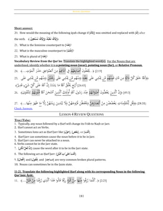 Review Questions
181
Short answer:
20. How would the meaning of the following āyah change if [َُ‫ك‬َّ‫َي‬ِ‫إ‬] was omitted and replaced with [َُ‫ك‬] after
the verb. ﴿ُ‫ني‬ِ‫ع‬َ‫ت‬‫ح‬‫س‬َ‫ن‬َُ‫ك‬َّ‫َي‬ِ‫إ‬َ‫ُو‬‫د‬‫ب‬‫ح‬‫ع‬َ‫ُن‬ َ‫ك‬َّ‫َي‬ِ‫إ‬﴾
21. What is the feminine counterpart to [ ُ‫ه‬‫ذا‬ ]?
22. What is the masculine counterpart to [َُ‫حك‬‫ل‬ِ‫ت‬]?
23. What is plural of [‫ذا‬‫ه‬]?
Vocabulary Review from the Qur’ān: Translate the highlighted word(s). For the Nouns that are
underlined, identify whether it is a pointing noun (near), pointing noun (far), or Relative Pronoun.
24. ﴾... ِ‫ت‬ْ‫و‬َ‫م‬ْ‫ل‬‫ٱ‬ َ‫ر‬َ‫ذ‬َ‫ح‬ ِ‫ق‬ِ‫اع‬َ‫و‬َّ‫ٱلص‬ َ‫ن‬ِ‫م‬ ْ‫م‬ِِ‫اِن‬َ‫ذ‬‫آ‬ ِ‫ف‬ ْ‫م‬ُ‫ه‬َ‫ع‬ِ‫ب‬‫ا‬َ‫َص‬‫أ‬ َ‫ن‬‫و‬ُ‫ل‬َ‫ع‬َْ‫ُي‬...﴿ [2:19]
25. ‫ى‬َ‫ل‬َ‫ع‬ ‫ي‬ِ‫ش‬َْ‫ُي‬ ‫ن‬َّ‫م‬ ‫م‬ُ‫ه‬ْ‫ن‬ِ‫م‬َ‫و‬ ِْ‫ي‬َ‫ل‬ْ‫ج‬ِ‫ر‬ ‫ى‬َ‫ل‬َ‫ع‬ ‫ي‬ِ‫ش‬َْ‫ُي‬ ‫ن‬َّ‫م‬ ‫م‬ُ‫ه‬ْ‫ن‬ِ‫م‬َ‫و‬ ِ‫ه‬ِ‫ن‬ْ‫ط‬َ‫ب‬ ‫ى‬َ‫ل‬َ‫ع‬ ‫ي‬ِ‫ش‬َْ‫ُي‬ ‫ن‬َّ‫م‬ ‫م‬ُ‫ه‬ْ‫ن‬ِ‫م‬َ‫ف‬ ٍ‫اء‬َّ‫م‬ ‫ن‬ِ‫م‬ ٍ‫ة‬َّ‫ب‬‫ا‬َ‫د‬ َّ‫ل‬ُ‫ك‬ َ‫ق‬َ‫ل‬َ‫خ‬ َُّ‫ٱّلل‬َ‫و‬﴿
ُ‫ق‬ُ‫ل‬َْ‫َي‬ ٍ‫ع‬َ‫ب‬ْ‫َر‬‫أ‬‫ٱ‬َّ‫ن‬ِ‫إ‬ ُ‫اء‬َ‫ش‬َ‫ي‬ ‫ا‬َ‫م‬ َُّ‫ّلل‬‫ٱ‬‫ير‬ِ‫د‬َ‫ق‬ ٍ‫ء‬ْ‫ي‬َ‫ش‬ ِ‫ل‬ُ‫ك‬‫ى‬َ‫ل‬َ‫ع‬ ََّ‫ّلل‬﴾ [24:45]
26. ﴾‫ى‬َ‫و‬ْ‫ق‬َّ‫لت‬ِ‫ل‬ ْ‫م‬ُ‫ه‬َ‫وب‬ُ‫ل‬ُ‫ق‬ َُّ‫ٱّلل‬ َ‫ن‬َ‫ح‬َ‫ت‬ْ‫ٱم‬ َ‫ين‬ِ‫ذ‬َّ‫ل‬‫ٱ‬ َ‫ك‬ِ‫ئ‬َ‫ل‬‫و‬ُ‫أ‬ َِّ‫ٱّلل‬ ِ‫ول‬ُ‫س‬َ‫ر‬ َ‫د‬ْ‫ن‬ِ‫ع‬ ْ‫م‬ُ‫ه‬َ‫ات‬َ‫و‬ْ‫َص‬‫أ‬ َ‫ن‬‫ُّو‬‫ض‬ُ‫غ‬َ‫ي‬ َ‫ين‬ِ‫ذ‬َّ‫ل‬‫ٱ‬ َّ‫ن‬ِ‫إ‬﴿ [49:3]
27. ﴾...‫ا‬َ‫ه‬ْ‫ن‬ِ‫م‬ َ‫ر‬َ‫ه‬َ‫ظ‬ ‫ا‬َ‫م‬ َّ‫ال‬ِ‫إ‬ َّ‫ن‬ُ‫ه‬َ‫ت‬َ‫ين‬ِ‫ز‬ َ‫ين‬ِ‫د‬ْ‫ب‬ُ‫ي‬ َ‫ال‬َ‫و‬ َّ‫ن‬ُ‫ه‬َ‫وج‬ُ‫ر‬ُ‫ف‬ َ‫ن‬ْ‫ظ‬َ‫ف‬َْ‫ُي‬َ‫و‬ َّ‫ن‬ِ‫ﻫ‬ِ‫ر‬‫ا‬َ‫ص‬ْ‫َب‬‫أ‬ ْ‫ن‬ِ‫م‬ َ‫ن‬ْ‫ض‬ُ‫ض‬ْ‫غ‬َ‫ي‬ ِ‫ات‬َ‫ن‬ِ‫م‬ْ‫ؤ‬ُ‫م‬ْ‫ل‬ِ‫ل‬ ‫ل‬ُ‫ق‬َ‫و‬﴿ [24:31]
Check Answers.
LESSON 4 REVIEW QUESTIONS
True/False:
1. Typically, any noun followed by a Ḥarf will change its I‛rāb to Naṣb or Jarr.
2. Ḥarf cannot act on Verbs.
3. Sometimes Isms act as Ḥarf Jarr like [‫ل‬‫ح‬‫و‬َ‫ح‬], [‫ض‬‫ح‬‫ع‬َ‫ب‬], or [‫ت‬‫ح‬َ‫َت‬].
4. Ḥarf Jarr can sometimes cause the noun before it to be in Jarr.
5. Ḥarf Jarr can never be attached to a noun.
6. Verbs cannot be in the Jarr state.
7. [ ُِ‫/لك‬َّ‫َعل‬‫ل‬/َّ‫إن‬‫ن‬ ] cause the word after it to be in the Jarr state.
8. The following act as Ḥarf Jarr: [‫ل‬‫ح‬‫ب‬َ‫/ق‬ ِ‫لى/ب‬َ‫ت/ع‬‫ح‬َ‫َت‬].
9. [‫عال‬‫ح‬‫ف‬َ‫أ‬] and ‫ول‬‫ع‬‫ف‬] ] and [‫د‬ِ‫ساج‬َ‫م‬] are very common broken plural patterns.
10. Nouns can sometimes be in the Jazm state.
11-21. Translate the following highlighted Ḥarf along with its corresponding Noun in the following
Qur’ānic Āyāt:
11. ﴾...ُ‫ل‬ْ‫ب‬َ‫ق‬ ْ‫ن‬ِ‫م‬ ‫ا‬َ‫ن‬ْ‫ق‬ِ‫ز‬ُ‫ر‬ ‫ي‬ِ‫ذ‬َّ‫ل‬‫ٱ‬ ‫ا‬َ‫ذ‬َ‫ﻫ‬ ‫ا‬‫و‬ُ‫ل‬‫ا‬َ‫ق‬ ‫ا‬‫ا‬‫ق‬ْ‫ز‬ِ‫ر‬ ٍ‫ة‬َ‫ر‬ََ‫َث‬ ْ‫ن‬ِ‫م‬ ‫ا‬َ‫ه‬ْ‫ن‬ِ‫م‬ ‫ا‬‫و‬ُ‫ق‬ِ‫ز‬ُ‫ر‬ ‫ا‬َ‫م‬َّ‫ل‬ُ‫ك‬..﴿ [2:25]
 
