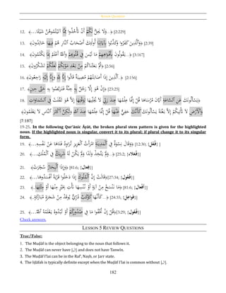 Review Questions
182
12. ﴾...‫ا‬‫ا‬‫ئ‬ْ‫ي‬َ‫ش‬ َّ‫ن‬ُ‫وﻫ‬ُ‫م‬ُ‫ت‬ْ‫ي‬َ‫آت‬ ‫َّا‬ِ‫مم‬ ‫ا‬‫و‬ُ‫ذ‬ُ‫خ‬َْ‫َت‬ ْ‫ن‬َ‫أ‬ ْ‫م‬ُ‫ك‬َ‫ل‬ ُّ‫ل‬َِ‫ُي‬ َ‫ال‬َ‫و‬...﴿ [2:229]
13. ﴾َ‫ن‬‫و‬ُ‫د‬ِ‫ال‬َ‫خ‬ ‫ا‬َ‫يه‬ِ‫ف‬ ْ‫م‬ُ‫ﻫ‬ ِ‫ر‬‫َّا‬‫ن‬‫ٱل‬ ُ‫اب‬َ‫ح‬ْ‫َص‬‫أ‬ َ‫ك‬ِ‫ئ‬َ‫ل‬‫و‬ُ‫أ‬ ‫ا‬َ‫ن‬ِ‫ت‬َ‫َي‬ِ‫ِب‬ ‫ا‬‫و‬ُ‫ب‬َّ‫ذ‬َ‫ك‬َ‫و‬ ‫ا‬‫و‬ُ‫ر‬َ‫ف‬َ‫ك‬ َ‫ين‬ِ‫ذ‬َّ‫ل‬‫ٱ‬َ‫و‬﴿ [2:39]
14. ﴾َ‫ن‬‫و‬ُ‫م‬ُ‫ْت‬‫ك‬َ‫ي‬ ‫ا‬َِ‫ِب‬ ُ‫م‬َ‫ل‬ْ‫َع‬‫أ‬ َُّ‫ٱّلل‬َ‫و‬ ْ‫م‬ِِ‫وب‬ُ‫ل‬ُ‫ق‬ ِ‫ف‬ َ‫س‬ْ‫ي‬َ‫ل‬ ‫ا‬َ‫م‬ ْ‫م‬ِ‫ه‬ِ‫اﻫ‬َ‫و‬ْ‫َف‬ِ‫ِب‬ َ‫ن‬‫و‬ُ‫ل‬‫و‬ُ‫ق‬َ‫ي‬...﴿ [3:167]
15. ﴾َ‫ن‬‫و‬ُ‫ر‬ُ‫ك‬ْ‫ش‬َ‫ت‬ ْ‫م‬ُ‫ك‬َّ‫ل‬َ‫ع‬َ‫ل‬ ْ‫م‬ُ‫ك‬ِ‫ت‬ْ‫و‬َ‫م‬ ِ‫د‬ْ‫ع‬َ‫ب‬ ْ‫ن‬ِ‫م‬ ْ‫م‬ُ‫ك‬‫ا‬َ‫ن‬ْ‫ث‬َ‫ع‬َ‫ب‬ َُّ‫ُث‬﴿ [2:56]
16. ﴾َ‫ن‬‫و‬ُ‫ع‬ ِ‫اج‬َ‫ر‬ ِ‫ه‬ْ‫ي‬َ‫ل‬ِ‫إ‬ َّ‫َّن‬ِ‫إ‬َ‫و‬ َِِّ‫ّلل‬ َّ‫َّن‬ِ‫إ‬ ‫ا‬‫و‬ُ‫ل‬‫ا‬َ‫ق‬ ‫ة‬َ‫يب‬ِ‫ص‬ُ‫م‬ ْ‫م‬ُ‫ه‬ْ‫ت‬َ‫اب‬َ‫َص‬‫أ‬ ‫ا‬َ‫ذ‬ِ‫إ‬ َ‫ين‬ِ‫ذ‬َّ‫ل‬‫ٱ‬..﴿ [2:156]
17. ﴾ٍ‫ي‬ِ‫ح‬ َّ‫ّت‬َ‫ح‬ ِ‫ه‬ِ‫ب‬ ‫ا‬‫و‬ُ‫ص‬َّ‫ب‬َ‫ر‬َ‫ت‬َ‫ف‬ ‫َّة‬‫ن‬ ِ‫ج‬ ِ‫ه‬ِ‫ب‬ ‫ل‬ُ‫ج‬َ‫ر‬ َّ‫ال‬ِ‫إ‬ َ‫و‬ُ‫ﻫ‬ ْ‫ن‬ِ‫إ‬﴿ [23:25]
18. ِ‫ات‬َ‫او‬َ‫م‬َّ‫ٱلس‬ ِ‫ف‬ ْ‫ت‬َ‫ل‬ُ‫ق‬َ‫ث‬ َ‫و‬ُ‫ﻫ‬ َّ‫ال‬ِ‫إ‬ ‫ا‬َ‫ه‬ِ‫ت‬ْ‫ق‬َ‫و‬ِ‫ل‬ ‫ا‬َ‫يه‬ِ‫ل‬َُ‫ُي‬ َ‫ال‬ ِ‫ب‬َ‫ر‬ َ‫ند‬ِ‫ع‬ ‫ا‬َ‫ه‬ُ‫م‬ْ‫ل‬ِ‫ع‬ ‫ا‬ََّ‫َّن‬ِ‫إ‬ ْ‫ل‬ُ‫ق‬ ‫ا‬َ‫اﻫ‬َ‫س‬ْ‫ر‬ُ‫م‬ َ‫ن‬َّ‫ََي‬‫أ‬ ِ‫ة‬َ‫اع‬َّ‫ٱلس‬ ِ‫ن‬َ‫ع‬ َ‫ك‬َ‫ن‬‫و‬ُ‫ل‬َ‫أ‬ْ‫س‬َ‫ي‬﴿
﴾َ‫ن‬‫و‬ُ‫م‬َ‫ل‬ْ‫ع‬َ‫ي‬ َ‫ال‬ ِ‫َّاس‬‫ن‬‫ٱل‬ َ‫ر‬َ‫ث‬ْ‫ك‬َ‫أ‬ َّ‫ن‬ِ‫ك‬َ‫ل‬َ‫و‬ ِ‫ٱّلل‬ َ‫ند‬ِ‫ع‬ ‫ا‬َ‫ه‬ُ‫م‬ْ‫ل‬ِ‫ع‬ ‫ا‬ََّ‫َّن‬ِ‫إ‬ ْ‫ل‬ُ‫ق‬ ‫ا‬َ‫ه‬ْ‫ن‬َ‫ع‬ ٌّ‫ي‬ِ‫ف‬َ‫ح‬ َ‫َّك‬‫ن‬َ‫أ‬َ‫ك‬ َ‫ك‬َ‫ن‬‫و‬ُ‫ل‬َ‫أ‬ْ‫س‬َ‫ي‬ ‫ا‬‫ة‬َ‫ت‬ْ‫غ‬َ‫ب‬ َّ‫ال‬ِ‫إ‬ ْ‫م‬ُ‫ك‬‫ي‬ِ‫ت‬َْ‫َت‬ َ‫ال‬ ِ‫ض‬ْ‫َر‬ْ‫ٱأل‬َ‫و‬
[7:187]
19-25. In the following Qur’ānic Āyāt, the broken plural stem pattern is given for the highlighted
noun. If the highlighted noun is singular, convert it to its plural; if plural change it to its singular
form.
19. ﴾...ِ‫ه‬ِ‫س‬ْ‫ف‬َ‫ن‬ ْ‫ن‬َ‫ع‬ ‫ا‬َ‫اﻫ‬َ‫ت‬َ‫ف‬ ُ‫د‬ِ‫و‬‫ا‬َ‫ر‬ُ‫ت‬ ِ‫ز‬‫ي‬ِ‫ز‬َ‫ع‬ْ‫ل‬‫ٱ‬ ُ‫َت‬‫أ‬َ‫ر‬ْ‫ام‬ ِ‫ة‬َ‫ين‬ِ‫د‬َ‫م‬ْ‫ل‬‫ٱ‬ ِ‫ف‬ ‫ة‬َ‫و‬ْ‫س‬ِ‫ن‬ َ‫ال‬َ‫ق‬َ‫و‬﴿ [12:30; {‫ل‬‫ع‬‫ف‬} ]
20. ﴾... ِ‫ك‬ْ‫ل‬ُ‫م‬ْ‫ل‬‫ٱ‬ ِ‫ف‬ ‫يك‬ِ‫ر‬َ‫ش‬ ُ‫ه‬َ‫ل‬ ْ‫ن‬ُ‫ك‬َ‫ي‬ َْ‫َّل‬َ‫و‬ ‫ا‬‫ا‬‫د‬َ‫ل‬َ‫و‬ ْ‫ذ‬ِ‫َّخ‬‫ت‬َ‫ي‬ َْ‫َّل‬َ‫و‬...﴿ [25:2; {‫الء‬َ‫ع‬‫ف‬}]
21. ﴾ ْ‫ت‬َ‫ر‬ِ‫ج‬ُ‫س‬ ُ‫ار‬َ‫ح‬ِ‫ب‬ْ‫ل‬‫ٱ‬ ‫ا‬َ‫ذ‬ِ‫إ‬َ‫و‬﴿ [81:6; {‫ُعال‬ِ‫ف‬}]
22. ﴾...‫ا‬َ‫وﻫ‬ُ‫د‬َ‫س‬ْ‫ف‬َ‫أ‬ ‫ا‬‫ة‬َ‫ي‬ْ‫ر‬َ‫ق‬ ‫ا‬‫و‬ُ‫ل‬َ‫خ‬َ‫د‬ ‫ا‬َ‫ذ‬ِ‫إ‬ َ‫وك‬ُ‫ل‬ُ‫م‬ْ‫ل‬‫ٱ‬ َّ‫ن‬ِ‫إ‬ ْ‫ت‬َ‫ل‬‫ا‬َ‫ق‬﴿[27:34; {‫ول‬‫ُع‬‫ف‬}]
23. ﴾..‫ا‬َ‫ه‬ِ‫ل‬ْ‫ث‬ِ‫م‬ ْ‫َو‬‫أ‬ ‫ا‬َ‫ه‬ْ‫ن‬ِ‫م‬ ٍْ‫ري‬َِ‫ِب‬ ِ‫ت‬َْ‫َن‬ ‫ا‬َ‫ه‬ِ‫س‬ْ‫ن‬ُ‫ن‬ ْ‫َو‬‫أ‬ ٍ‫ة‬َ‫آي‬ ْ‫ن‬ِ‫م‬ ْ‫خ‬َ‫س‬ْ‫ن‬َ‫ن‬ ‫ا‬َ‫م‬﴿ [81:6; {‫عال‬‫ح‬‫ف‬َ‫أ‬}]
24. ﴾..ٍ‫ة‬َ‫ك‬َ‫ار‬َ‫ب‬ُ‫م‬ ٍ‫ة‬َ‫ر‬َ‫ج‬َ‫ش‬ ْ‫ن‬ِ‫م‬ ُ‫د‬َ‫ق‬‫و‬ُ‫ي‬ ٌّ‫ي‬ِ‫ر‬ُ‫د‬ ‫ب‬َ‫ك‬ْ‫و‬َ‫ك‬‫ا‬َ‫َّه‬‫َن‬‫أ‬َ‫ك‬...﴿ [24:35; {‫ل‬ِ‫واع‬َ‫ف‬}]
25. ﴾...َُّ‫ٱّلل‬ ُ‫ه‬ْ‫م‬َ‫ل‬ْ‫ع‬َ‫ي‬ ُ‫وه‬ُ‫د‬ْ‫ب‬ُ‫ت‬ ْ‫َو‬‫أ‬ ْ‫م‬ُ‫ك‬ِ‫ر‬‫و‬ُ‫د‬ُ‫ص‬ ِ‫ف‬ ‫ا‬َ‫م‬ ‫ا‬‫و‬ُ‫ف‬ُْ‫َّت‬ ْ‫ن‬ِ‫إ‬ ْ‫ل‬ُ‫ق‬﴿[3:29; {‫ول‬‫ُع‬‫ف‬}]
Check answers.
LESSON 5 REVIEW QUESTIONS
True/False:
1. The Muḍāf is the object belonging to the noun that follows it.
2. The Muḍāf can never have [‫ال‬] and does not have Tanwīn.
3. The Muḍāf I’lai can be in the Raf‛, Naṣb, or Jarr state.
4. The Iḍāfah is typically definite except when the Muḍāf I’lai is common without [‫ال‬].
 