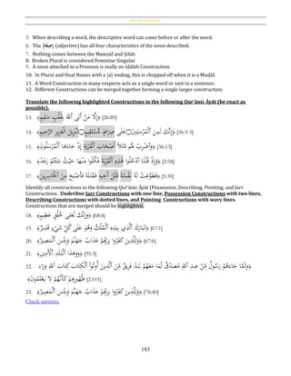 Review Questions
183
5. When describing a word, the descriptive word can come before or after the word.
6. The [‫ة‬َ‫ف‬ِ‫ص‬] (adjective) has all four characteristics of the noun described.
7. Nothing comes between the Mawṣūf and Ṣifah.
8. Broken Plural is considered Feminine Singular.
9. A noun attached to a Pronoun is really an Iḍāfah Construction.
10. In Plural and Dual Nouns with a [‫ن‬] ending, this is chopped off when it is a Muḍāf.
11. A Word Construction in many respects acts as a single word or unit in a sentence.
12. Different Constructions can be merged together forming a single larger construction.
Translate the following highlighted Constructions in the following Qur’ānic Āyāt (be exact as
possible).
13. ﴾ٍ‫م‬‫ي‬ِ‫ل‬َ‫س‬ ٍ‫ب‬ْ‫ل‬َ‫ق‬ِ‫ب‬ ََّ‫ٱّلل‬ ‫ى‬َ‫َت‬‫أ‬ ْ‫ن‬َ‫م‬ َّ‫ال‬ِ‫إ‬﴿ [26:89]
14. ﴾ِ‫م‬‫ي‬ِ‫ح‬َّ‫الر‬ ِ‫ز‬‫ي‬ِ‫ز‬َ‫ع‬ْ‫ل‬‫ا‬ َ‫يل‬ِ‫ز‬ْ‫ن‬َ‫ت‬‫۝‬ٍ‫م‬‫ي‬ِ‫ق‬َ‫ت‬ْ‫س‬ُّ‫م‬ ٍ‫اط‬َ‫ر‬ِ‫ص‬ ‫ى‬َ‫ل‬َ‫ع‬‫۝‬َ‫ي‬ِ‫ل‬َ‫س‬ْ‫ر‬ُ‫م‬ْ‫ل‬‫ٱ‬ َ‫ن‬ِ‫م‬َ‫ل‬ َ‫َّك‬‫ن‬ِ‫إ‬﴿ [36:3-5]
15. ﴾َ‫ن‬‫و‬ُ‫ل‬َ‫س‬ْ‫ر‬ُ‫م‬ْ‫ل‬‫ٱ‬ ‫ا‬َ‫ﻫ‬َ‫اء‬َ‫ج‬ ْ‫ذ‬ِ‫إ‬ ِ‫ة‬َ‫ي‬ْ‫ر‬َ‫ق‬ْ‫ل‬‫ٱ‬ َ‫اب‬َ‫ح‬ْ‫َص‬‫أ‬ ‫ا‬‫ال‬َ‫ث‬َّ‫م‬ ‫م‬َُ‫َل‬ ْ‫ب‬ِ‫ر‬ْ‫ٱض‬َ‫و‬﴿ [36:13]
16. ﴾‫ا‬‫د‬َ‫غ‬َ‫ر‬ ْ‫م‬ُ‫ت‬ْ‫ئ‬ِ‫ش‬ ُ‫ث‬ْ‫ي‬َ‫ح‬ ‫ا‬َ‫ه‬ْ‫ن‬ِ‫م‬ ‫ا‬‫و‬ُ‫ل‬ُ‫ك‬َ‫ف‬ َ‫ة‬َ‫ي‬ْ‫ر‬َ‫ق‬ْ‫ل‬‫ٱ‬ ِ‫ه‬ِ‫ذ‬َ‫ﻫ‬ ‫ا‬‫و‬ُ‫ل‬ُ‫خ‬ْ‫ٱد‬ ‫ا‬َ‫ن‬ْ‫ل‬ُ‫ق‬ ْ‫ذ‬ِ‫إ‬َ‫و‬﴿ [2:58]
17. ﴾
َ‫ين‬ِ‫ر‬ِ‫اس‬َْ‫ٱْل‬ َ‫ن‬ِ‫م‬ َ‫ح‬َ‫ب‬ْ‫َص‬‫أ‬َ‫ف‬ ُ‫ه‬َ‫ل‬َ‫ت‬َ‫ق‬َ‫ف‬ ِ‫يه‬ِ‫َخ‬‫أ‬ َ‫ل‬ْ‫ت‬َ‫ق‬ ُ‫ه‬ُ‫س‬ْ‫ف‬َ‫ن‬ ُ‫ه‬َ‫ل‬ ْ‫ت‬َ‫ع‬َّ‫و‬َ‫ط‬َ‫ف‬﴿ [5:30]
Identify all constructions in the following Qur’ānic Āyāt (Possession, Describing, Pointing, and Jarr
Constructions. Underline Jarr Constructions with one line, Possession Constructions with two lines,
Describing Constructions with dotted lines, and Pointing Constructions with wavy lines.
Constructions that are merged should be highlighted.
18. ﴿ٍ‫م‬‫ي‬ِ‫ظ‬َ‫ع‬ ٍ‫ق‬ُ‫ل‬ُ‫خ‬ ‫لى‬َ‫ع‬َ‫ل‬ َ‫َّك‬‫ن‬ِ‫إ‬َ‫و‬﴾ [68:4]
19. ﴿َ‫ك‬َ‫ار‬َ‫ب‬َ‫ت‬‫ٱ‬ِ‫ه‬ِ‫د‬َ‫ي‬ِ‫ب‬ ‫ي‬ِ‫ذ‬َّ‫ل‬‫ٱ‬‫ير‬ِ‫د‬َ‫ق‬ ٍ‫ء‬ْ‫ي‬َ‫ش‬ ِ‫ل‬ُ‫ك‬‫ى‬َ‫ل‬َ‫ع‬ َ‫و‬ُ‫ﻫ‬َ‫و‬ ُ‫ك‬ْ‫ل‬ُ‫م‬ْ‫ل‬﴾ [67:1]
20. ﴿
َ‫س‬ْ‫ئ‬ِ‫ب‬َ‫و‬ َ‫َّم‬‫ن‬َ‫ه‬َ‫ج‬ ُ‫اب‬َ‫ذ‬َ‫ع‬ ْ‫م‬ِِ‫ب‬َ‫ر‬ِ‫ب‬ ‫ا‬‫و‬ُ‫ر‬َ‫ف‬َ‫ك‬ َ‫ين‬ِ‫ذ‬َّ‫ل‬ِ‫ل‬َ‫و‬‫ٱ‬ُ‫ري‬ِ‫ص‬َ‫م‬ْ‫ل‬﴾ [67:6]
21. ﴿‫و‬‫ا‬َ‫ذ‬َ‫ﻫ‬َ‫و‬‫ٱ‬ِ‫د‬َ‫ل‬َ‫ب‬ْ‫ل‬‫ٱ‬ِ‫ي‬ِ‫َم‬ْ‫أل‬﴾ [95:3]
22. ﴿ِ‫ند‬ِ‫ع‬ ْ‫ن‬ِ‫م‬ ‫ول‬ُ‫س‬َ‫ر‬ ْ‫م‬ُ‫ﻫ‬َ‫اء‬َ‫ج‬ ‫ا‬َّ‫م‬َ‫ل‬َ‫و‬‫ٱ‬َ‫ن‬ِ‫م‬ ‫يق‬ِ‫ر‬َ‫ف‬ َ‫ذ‬َ‫ب‬َ‫ن‬ ْ‫م‬ُ‫ه‬َ‫ع‬َ‫م‬ ‫ا‬َ‫م‬ِ‫ل‬ ‫ق‬ِ‫د‬َ‫ص‬ُ‫م‬ ِ‫ّلل‬‫ٱ‬ْ‫ا‬‫و‬ُ‫ُوت‬‫أ‬ َ‫ين‬ِ‫ذ‬َّ‫ل‬‫ٱ‬َ‫اب‬َ‫ت‬ِ‫ك‬ َ‫اب‬َ‫ت‬ِ‫ك‬ْ‫ل‬‫ٱ‬َ‫اء‬َ‫ر‬َ‫و‬ ِ‫ّلل‬
َ‫ن‬‫و‬ُ‫م‬َ‫ل‬ْ‫ع‬َ‫ي‬ َ‫ال‬ ْ‫م‬ُ‫َّه‬‫َن‬‫أ‬َ‫ك‬ ْ‫م‬ِ‫ﻫ‬ِ‫ر‬‫و‬ُ‫ه‬ُ‫ظ‬﴾ [2:101]
23. ﴿
َ‫س‬ْ‫ئ‬ِ‫ب‬َ‫و‬ َ‫َّم‬‫ن‬َ‫ه‬َ‫ج‬ ُ‫اب‬َ‫ذ‬َ‫ع‬ ْ‫م‬ِِ‫ب‬َ‫ر‬ِ‫ب‬ ‫ا‬‫و‬ُ‫ر‬َ‫ف‬َ‫ك‬ َ‫ين‬ِ‫ذ‬َّ‫ل‬ِ‫ل‬َ‫و‬‫ٱ‬ُ‫ري‬ِ‫ص‬َ‫م‬ْ‫ل‬﴾ [78:40]
Check answers.
 