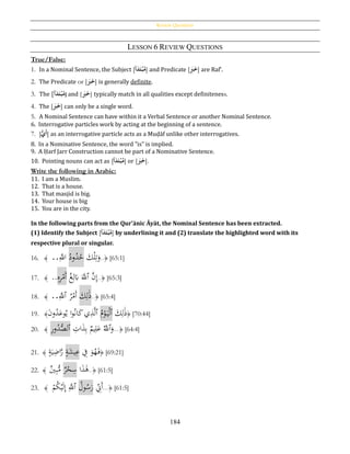 Review Questions
184
LESSON 6 REVIEW QUESTIONS
True/False:
1. In a Nominal Sentence, the Subject [‫أ‬َ‫د‬َ‫ت‬‫ح‬‫ب‬‫م‬] and Predicate [َُ‫ب‬َ‫خ‬] are Raf‛.
2. The Predicate or [َُ‫ب‬َ‫خ‬] is generally definite.
3. The [‫أ‬َ‫د‬َ‫ت‬‫ح‬‫ب‬‫م‬] and [َُ‫ب‬َ‫خ‬] typically match in all qualities except definiteness.
4. The [َُ‫ب‬َ‫خ‬] can only be a single word.
5. A Nominal Sentence can have within it a Verbal Sentence or another Nominal Sentence.
6. Interrogative particles work by acting at the beginning of a sentence.
7. [ُُّ‫َي‬‫أ‬] as an interrogative particle acts as a Muḍāf unlike other interrogatives.
8. In a Nominative Sentence, the word "is" is implied.
9. A Ḥarf Jarr Construction cannot be part of a Nominative Sentence.
10. Pointing nouns can act as [‫أ‬َ‫د‬َ‫ت‬‫ح‬‫ب‬‫م‬] or [َُ‫ب‬َ‫خ‬].
Write the following in Arabic:
11. I am a Muslim.
12. That is a house.
13. That masjid is big.
14. Your house is big
15. You are in the city.
In the following parts from the Qur’ānic Āyāt, the Nominal Sentence has been extracted.
(1) Identify the Subject [‫أ‬َ‫د‬َ‫ت‬‫ح‬‫ب‬‫م‬] by underlining it and (2) translate the highlighted word with its
respective plural or singular.
16. ﴾َ..َِّ‫اّلل‬ ُ‫ود‬ُ‫د‬ُ‫ح‬ َ‫ك‬ْ‫ل‬ِ‫ت‬َ‫و‬..﴿ [65:1]
17. ﴾َ..ِ‫ه‬ِ‫ر‬ْ‫َم‬‫أ‬ ُ‫غ‬ِ‫ل‬َ‫ِب‬ ََّ‫ٱّلل‬ َّ‫ن‬ِ‫إ‬..﴿ [65:3]
18. ﴾ ..َِّ‫ٱّلل‬ ُ‫ر‬ْ‫َم‬‫أ‬ َ‫ك‬ِ‫ل‬َ‫ذ‬..﴿ [65:4]
19. ﴾َ‫ن‬‫و‬ُ‫د‬َ‫وع‬ُ‫ي‬ ‫ا‬‫و‬ُ‫ن‬‫ا‬َ‫ك‬‫ي‬ِ‫ذ‬َّ‫ل‬‫ٱ‬ ُ‫م‬ْ‫و‬َ‫ي‬ْ‫ل‬‫ٱ‬ َ‫ك‬ِ‫ل‬َ‫ذ‬﴿ [70:44]
20. ﴾ ِ‫ر‬‫و‬ُ‫د‬ُّ‫ٱلص‬ ِ‫ات‬َ‫ذ‬ِ‫ب‬ ‫يم‬ِ‫ل‬َ‫ع‬ َُّ‫ٱّلل‬َ‫و‬...﴿ [64:4]
21. ﴾ ٍ‫ة‬َ‫ي‬ِ‫اض‬َّ‫ر‬ ٍ‫ة‬َ‫يش‬ِ‫ع‬ ِ‫ف‬ َ‫و‬ُ‫ه‬َ‫ف‬﴿ [69:21]
22. ﴾ ‫ي‬ِ‫ب‬ُّ‫م‬ ‫ر‬ْ‫ح‬ِ‫س‬ ‫ا‬َ‫ذ‬َ‫ﻫ‬..﴿ [61:5]
23. ﴾ َْ‫م‬ُ‫ك‬ْ‫ي‬َ‫ل‬ِ‫إ‬ َِّ‫ٱّلل‬ ُ‫ول‬ُ‫س‬َ‫ر‬ ِ‫َِن‬‫أ‬...﴿ [61:5]
 