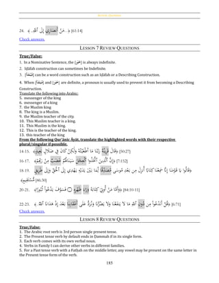 Review Questions
185
24. ﴾ ..َِّ‫ٱّلل‬ َ‫ىل‬ِ‫إ‬ ‫ي‬ِ‫ر‬‫ا‬َ‫َنص‬‫أ‬ ْ‫ن‬َ‫م‬...﴿ [61:14]
Check answers.
LESSON 7 REVIEW QUESTIONS
True/False:
1. In a Nominative Sentence, the [َُ‫ب‬َ‫خ‬] is always indefinite.
2. Iḍāfah construction can sometimes be Indefinite.
3. [‫أ‬َ‫د‬َ‫ت‬‫ح‬‫ب‬‫م‬] can be a word construction such as an Iḍāfah or a Describing Construction.
4. When [‫أ‬َ‫د‬َ‫بت‬‫م‬] and [َُ‫ب‬َ‫خ‬] are definite, a pronoun is usually used to prevent it from becoming a Describing
Construction.
Translate the following into Arabic:
5. messenger of the king
6. messenger of a king
7. the Muslim king
8. The king is a Muslim.
9. the Muslim teacher of the city.
10. This Muslim teacher is a king.
11. This Muslim is the king.
12. This is the teacher of the king.
13. this teacher of the king
From the following Qur’ānic Āyāt, translate the highlighted words with their respective
plural/singular if possible.
14-15. ﴾ٍ‫يد‬ِ‫ع‬َ‫ب‬ ٍ‫ل‬ َ‫ال‬َ‫ض‬ ِ‫ف‬ َ‫ن‬‫ا‬َ‫ك‬ ْ‫ن‬ِ‫ك‬َ‫ل‬َ‫و‬ ُ‫ه‬ُ‫ت‬ْ‫ي‬َ‫غ‬ْ‫ط‬َ‫أ‬ ‫ا‬َ‫م‬ ‫ا‬َ‫ن‬َّ‫ب‬َ‫ر‬ ُ‫ه‬ُ‫ين‬ِ‫ر‬َ‫ق‬ َ‫ال‬َ‫ق‬﴿ [50:27]
16-17. ﴾
ْ‫م‬ِِ‫ب‬َ‫ر‬ ْ‫ن‬ِ‫م‬ ‫ب‬َ‫ض‬َ‫غ‬ ْ‫م‬ُُ‫َل‬‫ا‬َ‫ن‬َ‫ي‬َ‫س‬ َ‫ل‬ْ‫ج‬ِ‫ع‬ْ‫ل‬‫ٱ‬ ‫ا‬‫و‬ُ‫ذ‬ََّ‫ٱَّت‬ َ‫ين‬ِ‫ذ‬َّ‫ل‬‫ٱ‬ َّ‫ن‬ِ‫إ‬﴿ [7:152]
18-19. ٍ‫يق‬ِ‫ر‬َ‫ط‬ َ‫ىل‬ِ‫إ‬َ‫و‬ ِ‫ق‬َْ‫ٱْل‬ َ‫ىل‬ِ‫إ‬ ‫ي‬ِ‫د‬ْ‫ه‬َ‫ي‬ ِ‫ه‬ْ‫ي‬َ‫د‬َ‫ي‬ َْ‫ي‬َ‫ب‬ ‫ا‬َ‫م‬ِ‫ل‬ ‫ا‬‫ا‬‫ق‬ِ‫د‬َ‫ص‬ُ‫م‬ ‫ى‬َ‫وس‬ُ‫م‬ ِ‫د‬ْ‫ع‬َ‫ب‬ ‫ن‬ِ‫م‬ َ‫ل‬ِ‫ز‬‫ُن‬‫أ‬ ‫ا‬‫اِب‬َ‫ت‬ِ‫ك‬‫ا‬َ‫ن‬ْ‫ع‬َِ‫مس‬ َّ‫َّن‬ِ‫إ‬ ‫ا‬َ‫ن‬َ‫م‬ْ‫و‬َ‫ق‬ َ‫َي‬ ‫ا‬‫و‬ُ‫ل‬‫ا‬َ‫ق‬﴿
ٍ‫م‬‫ي‬ِ‫ق‬َ‫ت‬ْ‫س‬ُّ‫م‬﴾ [46:30]
20-21. ﴾‫ا‬‫ا‬‫ور‬ُ‫ب‬ُ‫ث‬ ْ‫ا‬‫و‬ُ‫ع‬ْ‫د‬َ‫ي‬ َ‫ف‬ْ‫و‬َ‫س‬َ‫ف‬ ‫۝‬ ِ‫ه‬ِ‫ر‬ْ‫ه‬َ‫ظ‬ َ‫اء‬َ‫ر‬َ‫و‬ ُ‫ه‬َ‫اب‬َ‫ت‬ِ‫ك‬َ
ِ‫ُوِت‬‫أ‬ ْ‫ن‬َ‫م‬ ‫ا‬َّ‫َم‬‫أ‬َ‫و‬﴿ [84:10-11]
22-23. ﴾..
ُ‫ٱّلل‬ َ‫اَّن‬َ‫د‬َ‫ﻫ‬ ْ‫ذ‬ِ‫إ‬ َ‫د‬ْ‫ع‬َ‫ب‬ ‫ا‬َ‫ن‬ِ‫ب‬‫ا‬َ‫ق‬ْ‫َع‬‫أ‬ ‫ى‬َ‫ل‬َ‫ع‬ ُّ‫د‬َ‫ر‬ُ‫ن‬َ‫و‬ َ‫َّن‬ُّ‫ر‬ُ‫ض‬َ‫ي‬ َ‫ال‬َ‫و‬ ‫ا‬َ‫ن‬ُ‫ع‬َ‫ف‬‫ن‬َ‫ي‬ َ‫ال‬ ‫ا‬َ‫م‬ ِ‫ٱّلل‬ ِ‫ون‬ُ‫د‬ ‫ن‬ِ‫م‬ ْ‫ا‬‫و‬ُ‫ع‬ْ‫د‬َ‫ن‬َ‫أ‬ ْ‫ل‬ُ‫ق‬﴿ [6:71]
Check answers.
LESSON 8 REVIEW QUESTIONS
True/False:
1. The Arabic root verb is 3rd person single present tense.
2. The Present tense verb by default ends in Ḍammah if in its single form.
3. Each verb comes with its own verbal noun.
4. Verbs in Family I can derive other verbs in different families.
5. For a Past tense verb with a Fatḥah on the middle letter, any vowel may be present on the same letter in
the Present tense form of the verb.
 