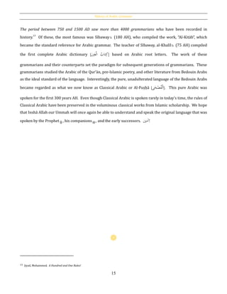 History of Arabic Grammar
15
The period between 750 and 1500 AD saw more than 4000 grammarians who have been recorded in
history.13
Of these, the most famous was Sībaway (180 AH), who compiled the work, “Al-Kitāb”, which
became the standard reference for Arabic grammar. The teacher of Sībaway, al-Khalīl (75 AH) compiled
the first complete Arabic dictionary [ ْ‫ل‬‫ا‬ ُ‫تاب‬ِ‫ك‬‫ي‬َ‫ع‬ ] based on Arabic root letters. The work of these
grammarians and their counterparts set the paradigm for subsequent generations of grammarians. These
grammarians studied the Arabic of the Qur’ān, pre-Islamic poetry, and other literature from Bedouin Arabs
as the ideal standard of the language. Interestingly, the pure, unadulterated language of the Bedouin Arabs
became regarded as what we now know as Classical Arabic or Al-Fuṣḥā [ ‫ح‬ْ‫ص‬ُ‫ف‬ْ‫ل‬َ‫ا‬‫ى‬ ]. This pure Arabic was
spoken for the first 300 years AH. Even though Classical Arabic is spoken rarely in today’s time, the rules of
Classical Arabic have been preserved in the voluminous classical works from Islamic scholarship. We hope
that Inshā Allah our Ummah will once again be able to understand and speak the original language that was
spoken by the Prophet , his companions , and the early successors. ‫آمي‬!
13 Jiyad, Mohammed. A Hundred and One Rules!
 