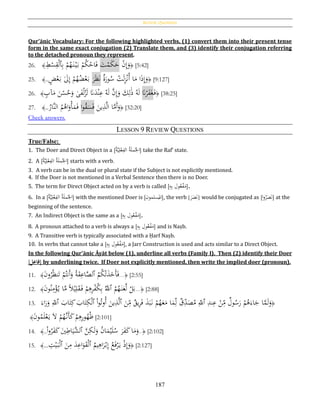 Review Questions
187
Qur’ānic Vocabulary: For the following highlighted verbs, (1) convert them into their present tense
form in the same exact conjugation (2) Translate them, and (3) identify their conjugation referring
to the detached pronoun they represent.
26. ﴾ ِ‫ط‬ْ‫س‬ِ‫ق‬ْ‫ل‬‫ٱ‬ِ‫ب‬ ْ‫م‬ُ‫ه‬َ‫ن‬ْ‫ي‬َ‫ب‬ ْ‫م‬ُ‫ك‬ْ‫اح‬َ‫ف‬ َ‫ت‬ْ‫م‬َ‫ك‬َ‫ح‬ ْ‫ن‬ِ‫إ‬َ‫و‬﴿ [5:42]
25. ﴾.. ٍ‫ض‬ْ‫ع‬َ‫ب‬ َ‫ىل‬ِ‫إ‬ ْ‫م‬ُ‫ه‬ُ‫ض‬ْ‫ع‬َ‫ب‬ َ‫ر‬َ‫ظ‬َ‫ن‬ ‫ة‬َ‫ور‬ُ‫س‬ ْ‫ت‬َ‫ل‬ِ‫ز‬ْ‫ن‬ُ‫أ‬ ‫ا‬َ‫م‬ ‫ا‬َ‫ذ‬ِ‫إ‬َ‫و‬﴿ [9:127]
26. ﴾ ٍ‫آب‬َ‫م‬ َ‫ن‬ْ‫س‬ُ‫ح‬َ‫و‬ ‫ى‬َ‫ف‬ْ‫ل‬ُ‫ز‬َ‫ل‬ َ‫َّن‬َ‫د‬ْ‫ن‬ِ‫ع‬ ُ‫ه‬َ‫ل‬ َّ‫ن‬ِ‫إ‬َ‫و‬ َ‫ك‬ِ‫ل‬َ‫ذ‬ ُ‫ه‬َ‫ل‬ َ‫َّن‬ْ‫ر‬َ‫ف‬َ‫غ‬َ‫ف‬﴿ [38:25]
27. ﴾..
ُ‫َّار‬‫ن‬‫ال‬ ُ‫م‬ُ‫اﻫ‬َ‫و‬ْ‫أ‬َ‫م‬َ‫ف‬ ‫ا‬‫و‬ُ‫ق‬َ‫س‬َ‫ف‬ َ‫ين‬ِ‫ذ‬َّ‫ل‬‫ا‬ ‫ا‬َّ‫َم‬‫أ‬َ‫و‬﴿ [32:20]
Check answers.
LESSON 9 REVIEW QUESTIONS
True/False:
1. The Doer and Direct Object in a [ُ‫ة‬َّ‫ي‬ِ‫ل‬ْ‫ع‬ِ‫الف‬ ُ‫ة‬َ‫ل‬‫م‬ُ‫اْل‬] take the Raf‛ state.
2. A [ُ‫ة‬َّ‫ي‬ِ‫ل‬ْ‫ع‬ِ‫الف‬ ُ‫ة‬َ‫ل‬‫م‬ُ‫اْل‬] starts with a verb.
3. A verb can be in the dual or plural state if the Subject is not explicitly mentioned.
4. If the Doer is not mentioned in a Verbal Sentence then there is no Doer.
5. The term for Direct Object acted on by a verb is called [ ‫ول‬ُ‫ع‬ْ‫ف‬َ‫م‬ِ‫ه‬ِ‫ب‬ ].
6. In a [ُ‫ة‬َّ‫ي‬ِ‫ل‬ْ‫ع‬ِ‫الف‬ ُ‫ة‬َ‫ل‬‫م‬ُ‫اْل‬] with the mentioned Doer is [‫سلمون‬
ُ
‫امل‬], the verb [ َ‫ن‬َ‫ص‬َ‫ر‬ ] would be conjugated as [‫ا‬‫و‬ُ‫ر‬َ‫ص‬َ‫ن‬] at the
beginning of the sentence.
7. An Indirect Object is the same as a [ِ‫ه‬ِ‫ب‬ ‫ول‬ُ‫ع‬ْ‫ف‬َ‫م‬].
8. A pronoun attached to a verb is always a [ِ‫ه‬ِ‫ب‬ ‫ول‬ُ‫ع‬ْ‫ف‬َ‫م‬] and is Naṣb.
9. A Transitive verb is typically associated with a Ḥarf Naṣb.
10. In verbs that cannot take a [ِ‫ه‬ِ‫ب‬ ‫ول‬ُ‫ع‬ْ‫ف‬َ‫م‬], a Jarr Construction is used and acts similar to a Direct Object.
In the following Qur’ānic Āyāt below (1), underline all verbs (Family I). Then (2) identify their Doer
[‫ل‬ِ‫فاع‬] by underlining twice. If Doer not explicitly mentioned, then write the implied doer (pronoun).
11. ﴿...
ُ‫م‬ُ‫ك‬ْ‫ت‬َ‫ذ‬َ‫َخ‬‫أ‬َ‫ف‬‫ٱ‬َ‫ن‬‫و‬ُ‫ر‬ُ‫ظ‬‫ن‬َ‫ت‬ ْ‫م‬ُ‫َنت‬‫أ‬َ‫و‬ ُ‫ة‬َ‫ق‬ِ‫اع‬َّ‫لص‬﴾ [2:55]
12. ﴿...
ُ‫م‬ُ‫ه‬َ‫ن‬َ‫ع‬َّ‫ل‬ ْ‫ل‬َ‫ب‬‫ٱ‬َ‫ن‬‫و‬ُ‫ن‬ِ‫م‬ْ‫ؤ‬ُ‫ي‬ ‫ا‬َّ‫م‬ ‫ا‬‫ال‬ْ‫ي‬ِ‫ل‬َ‫ق‬َ‫ف‬ ْ‫م‬ِ‫ﻫ‬ِ‫ر‬ْ‫ف‬ُ‫ك‬ِ‫ب‬ َُّ‫ّلل‬﴾ [2:88]
13. ﴿ِ‫ند‬ِ‫ع‬ ْ‫ن‬ِ‫م‬ ‫ول‬ُ‫س‬َ‫ر‬ ْ‫م‬ُ‫ﻫ‬َ‫اء‬َ‫ج‬ ‫ا‬َّ‫م‬َ‫ل‬َ‫و‬‫ٱ‬َ‫ن‬ِ‫م‬ ‫يق‬ِ‫ر‬َ‫ف‬ َ‫ذ‬َ‫ب‬َ‫ن‬ ْ‫م‬ُ‫ه‬َ‫ع‬َ‫م‬ ‫ا‬َ‫م‬ِ‫ل‬ ‫ق‬ِ‫د‬َ‫ص‬ُ‫م‬ ِ‫ّلل‬‫ٱ‬ْ‫ا‬‫و‬ُ‫ُوت‬‫أ‬ َ‫ين‬ِ‫ذ‬َّ‫ل‬‫ٱ‬َ‫اب‬َ‫ت‬ِ‫ك‬ َ‫اب‬َ‫ت‬ِ‫ك‬ْ‫ل‬‫ٱ‬َ‫اء‬َ‫ر‬َ‫و‬ ِ‫ّلل‬
ْ‫م‬ِ‫ﻫ‬ِ‫ر‬‫و‬ُ‫ه‬ُ‫ظ‬َ‫ن‬‫و‬ُ‫م‬َ‫ل‬ْ‫ع‬َ‫ي‬ َ‫ال‬ ْ‫م‬ُ‫َّه‬‫َن‬‫أ‬َ‫ك‬﴾ [2:101]
14. ﴿..َّ‫ن‬ِ‫ك‬َ‫ل‬َ‫و‬ ُ‫ن‬‫ا‬َ‫م‬ْ‫ي‬َ‫ل‬ُ‫س‬ َ‫ر‬َ‫ف‬َ‫ك‬‫ا‬َ‫م‬َ‫و‬‫ٱ‬ْ‫ا‬‫و‬ُ‫ر‬َ‫ف‬َ‫ك‬ َ‫ي‬ِ‫اط‬َ‫َّي‬‫لش‬..﴾ [2:102]
15. ﴿
ُ‫يم‬ِ‫اﻫ‬َ‫ر‬ْ‫ب‬ِ‫إ‬ ُ‫ع‬َ‫ف‬ْ‫ر‬َ‫ي‬ ْ‫ذ‬ِ‫إ‬َ‫و‬‫ٱ‬َ‫ن‬ِ‫م‬ َ‫د‬ِ‫اع‬َ‫و‬َ‫ق‬ْ‫ل‬‫ٱ‬ِ‫ت‬ْ‫ي‬َ‫ب‬ْ‫ل‬...﴾ [2:127]
 