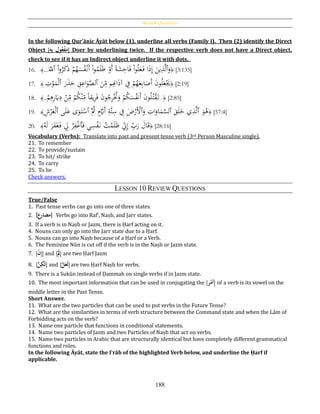 Review Questions
188
In the following Qur’ānic Āyāt below (1), underline all verbs (Family I). Then (2) identify the Direct
Object [ُِ‫ه‬ِ‫ب‬ُ‫ول‬‫ع‬‫ح‬‫ف‬َ‫م‬] Doer by underlining twice. If the respective verb does not have a Direct object,
check to see if it has an Indirect object underline it with dots.
16. ﴿ْ‫ا‬‫و‬ُ‫ل‬َ‫ع‬َ‫ف‬ ‫ا‬َ‫ذ‬ِ‫إ‬ َ‫ين‬ِ‫ذ‬َّ‫ل‬‫ٱ‬َ‫و‬َ‫ٱّلل‬ ْ‫ا‬‫و‬ُ‫ر‬َ‫ك‬َ‫ذ‬ ْ‫م‬ُ‫ه‬َ‫س‬ُ‫ف‬ْ‫َن‬‫أ‬ ْ‫ا‬‫و‬ُ‫م‬َ‫ل‬َ‫ظ‬ ْ‫َو‬‫أ‬ ‫ا‬‫ة‬َ‫ش‬ِ‫اح‬َ‫ف‬...﴾ [3:135]
17. ﴿
َ‫ن‬ِ‫م‬ ‫م‬ِِ‫اِن‬َ‫ذ‬‫آ‬ ِ‫ف‬ ْ‫م‬ُ‫ه‬َ‫ع‬ِ‫ب‬‫ا‬َ‫َص‬‫أ‬ َ‫ن‬‫و‬ُ‫ل‬َ‫ع‬َْ‫ُي‬‫ٱ‬َ‫ر‬َ‫ذ‬َ‫ح‬ ِ‫ق‬ِ‫اع‬َ‫و‬َّ‫لص‬‫ٱ‬ِ‫ت‬ْ‫و‬َ‫م‬ْ‫ل‬﴾ [2:19]
18. ﴿..
ْ‫م‬ِ‫ﻫ‬ِ‫ر‬َ‫َي‬ِ‫د‬ ْ‫ن‬ِ‫م‬ ْ‫م‬ُ‫ك‬ْ‫ن‬ِ‫م‬ ‫ا‬‫ا‬‫يق‬ِ‫ر‬َ‫ف‬ َ‫ن‬‫و‬ُ‫ج‬ِ‫ر‬ُْ‫َّت‬َ‫و‬ ْ‫م‬ُ‫ك‬َ‫س‬ُ‫ف‬‫َن‬‫أ‬ َ‫ن‬‫و‬ُ‫ل‬ُ‫ت‬ْ‫ق‬َ‫ت‬..﴾ [2:85]
19. ﴿
َ‫و‬ُ‫ﻫ‬‫ٱ‬َ‫ق‬َ‫ل‬َ‫خ‬ ‫ي‬ِ‫ذ‬َّ‫ل‬‫ٱ‬َ‫و‬ ِ‫ات‬َ‫او‬َ‫م‬َّ‫لس‬‫ٱ‬َُّ‫ُث‬ ٍ‫م‬َّ‫ََي‬‫أ‬ ِ‫َّة‬‫ت‬ِ‫س‬ ِ‫ف‬ َ‫ض‬ْ‫َر‬ْ‫أل‬‫ٱ‬‫ى‬َ‫ل‬َ‫ع‬ ‫ى‬َ‫و‬َ‫ت‬ْ‫س‬‫ٱ‬ِ‫ش‬ْ‫ر‬َ‫ع‬ْ‫ل‬﴾ [57:4]
20. ﴿َ‫ف‬ ‫ي‬ِ‫س‬ْ‫ف‬َ‫ن‬ ُ‫ت‬ْ‫م‬َ‫ل‬َ‫ظ‬ ِ‫ِن‬ِ‫إ‬ ِ‫ب‬َ‫ر‬ َ‫ال‬َ‫ق‬‫ٱ‬ُ‫ه‬َ‫ل‬ َ‫ر‬َ‫ف‬َ‫غ‬َ‫ف‬ ِ‫ِل‬ ْ‫ر‬ِ‫ف‬ْ‫غ‬﴾ [28:16]
Vocabulary (Verbs): Translate into past and present tense verb (3rd Person Masculine single).
21. To remember
22. To provide/sustain
23. To hit/ strike
24. To carry
25. To lie
Check answers.
LESSON 10 REVIEW QUESTIONS
True/False
1. Past tense verbs can go into one of three states.
2. [‫مضارع‬] Verbs go into Raf‛, Naṣb, and Jarr states.
3. If a verb is in Naṣb or Jazm, there is Ḥarf acting on it.
4. Nouns can only go into the Jarr state due to a Ḥarf.
5. Nouns can go into Naṣb because of a Ḥarf or a Verb.
6. The Feminine Nūn is cut off if the verb is in the Naṣb or Jazm state.
7. [ُ‫ح‬‫ن‬ِ‫إ‬] and [ُ‫ح‬َ‫ل‬] are two Ḥarf Jazm
8. [َُّ‫ن‬ِ‫َك‬‫ل‬] and [َُّ‫ل‬َ‫َع‬‫ل‬]are two Ḥarf Naṣb for verbs.
9. There is a Sukūn instead of Ḍammah on single verbs if in Jazm state.
10. The most important information that can be used in conjugating the [‫ر‬‫ح‬‫أم‬] of a verb is its vowel on the
middle letter in the Past Tense.
Short Answer.
11. What are the two particles that can be used to put verbs in the Future Tense?
12. What are the similarities in terms of verb structure between the Command state and when the Lām of
Forbidding acts on the verb?
13. Name one particle that functions in conditional statements.
14. Name two particles of Jazm and two Particles of Naṣb that act on verbs.
15. Name two particles in Arabic that are structurally identical but have completely different grammatical
functions and roles.
In the following Āyāt, state the I‛rāb of the highlighted Verb below, and underline the Ḥarf if
applicable.
 