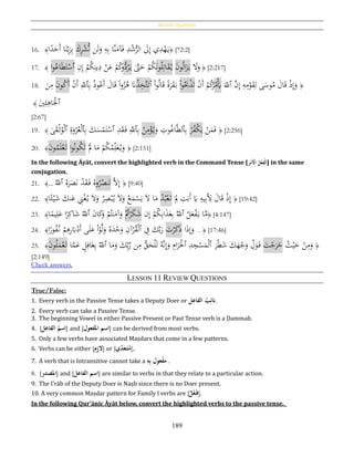 Review Questions
189
16. ﴾‫ا‬‫ا‬‫د‬َ‫َح‬‫أ‬ ‫ا‬َ‫ن‬ِ‫ب‬َ‫ر‬ِ‫ب‬ َ‫ك‬ِ‫ر‬ْ‫ش‬ُّ‫ن‬ ‫ن‬َ‫ل‬َ‫و‬ ِ‫ه‬ِ‫ب‬ ‫َّا‬‫ن‬َ‫آم‬َ‫ف‬ ِ‫د‬ْ‫ش‬ُّ‫الر‬ َ‫ىل‬ِ‫إ‬ ‫ي‬ِ‫د‬ْ‫ه‬َ‫ي‬﴿ [72:2]
17. ﴾ ‫ا‬‫و‬ُ‫اع‬َ‫ط‬َ‫ت‬ْ‫ٱس‬ ِ‫ن‬ِ‫إ‬ ْ‫م‬ُ‫ك‬ِ‫ين‬ِ‫د‬ ْ‫ن‬َ‫ع‬ ْ‫م‬ُ‫ك‬‫و‬ُّ‫د‬ُ‫ر‬َ‫ي‬ َّ‫ّت‬َ‫ح‬ ْ‫م‬ُ‫ك‬َ‫ن‬‫و‬ُ‫ل‬ِ‫ات‬َ‫ق‬ُ‫ي‬ َ‫ن‬‫و‬ُ‫ل‬‫ا‬َ‫ز‬َ‫ي‬ َ‫ال‬َ‫و‬ ﴿ [2:217]
18.
َ‫ن‬ِ‫م‬ َ‫ن‬‫و‬ُ‫ك‬َ‫أ‬ ْ‫ن‬َ‫أ‬ ِ‫ٱّلل‬ِ‫ب‬ ُ‫ذ‬‫و‬ُ‫َع‬‫أ‬ َ‫ال‬َ‫ق‬ ‫ا‬‫ا‬‫و‬ُ‫ز‬ُ‫ﻫ‬ َ‫َّن‬ُ‫ذ‬ِ‫َّخ‬‫ت‬َ‫ت‬َ‫أ‬ ْ‫ا‬‫و‬ُ‫ل‬‫ا‬َ‫ق‬ ‫ا‬‫ة‬َ‫ر‬َ‫ق‬َ‫ب‬ ْ‫ا‬‫و‬َُ‫ِب‬ْ‫ذ‬َ‫ت‬ ْ‫ن‬َ‫أ‬ ْ‫م‬ُ‫ك‬ُ‫ر‬ُ‫م‬َْ‫َي‬ َ‫ٱّلل‬ َّ‫ن‬ِ‫إ‬ ِ‫ه‬ِ‫م‬ْ‫و‬َ‫ق‬ِ‫ل‬ ‫ى‬َ‫وس‬ُ‫م‬ َ‫ال‬َ‫ق‬ ْ‫ذ‬ِ‫إ‬َ‫و‬ ﴿
‫ٱ‬َ‫ي‬ِ‫ل‬ِ‫اﻫ‬َْ‫ْل‬﴾
[2:67]
19. ﴾ ‫ى‬َ‫ق‬ْ‫ث‬ُ‫و‬ْ‫ل‬‫ٱ‬ ِ‫ة‬َ‫و‬ْ‫ر‬ُ‫ع‬ْ‫ل‬‫ٱ‬ِ‫ب‬ َ‫ك‬َ‫س‬ْ‫م‬َ‫ت‬ْ‫ٱس‬ ِ‫د‬َ‫ق‬َ‫ف‬ َِّ‫ٱّلل‬ِ‫ب‬ ْ‫ن‬ِ‫م‬ْ‫ؤ‬ُ‫ي‬َ‫و‬ ِ‫وت‬ُ‫غ‬‫ا‬َّ‫ط‬‫ٱل‬ِ‫ب‬ ْ‫ر‬ُ‫ف‬ْ‫ك‬َ‫ي‬ ْ‫ن‬َ‫م‬َ‫ف‬ ﴿ [2:256]
20. ﴾َ‫ن‬‫و‬ُ‫م‬َ‫ل‬ْ‫ع‬َ‫ت‬ ‫ا‬‫و‬ُ‫ن‬‫و‬ُ‫ك‬َ‫ت‬ َْ‫َّل‬ ‫ا‬َ‫م‬ ْ‫م‬ُ‫ك‬ُ‫م‬ِ‫ل‬َ‫ع‬ُ‫ي‬َ‫و‬ ﴿ [2:151]
In the following Āyāt, convert the highlighted verb in the Command Tense [‫ر‬‫ح‬‫َم‬‫ح‬‫ُاْل‬‫ل‬‫ح‬‫ع‬ِ‫حف‬‫ل‬َ‫ا‬] in the same
conjugation.
21. ﴾...
ُ‫ٱّلل‬ ُ‫ه‬َ‫ر‬َ‫ص‬َ‫ن‬ ْ‫د‬َ‫ق‬َ‫ف‬ ُ‫ه‬‫و‬ُ‫ر‬ُ‫نص‬َ‫ت‬ َّ‫ال‬ِ‫إ‬ ﴿ [9:40]
22. ﴾‫ا‬‫ا‬‫ئ‬ْ‫ي‬َ‫ش‬ َ‫نك‬َ‫ع‬ ِِْ‫غ‬ُ‫ي‬ َ‫ال‬َ‫و‬ ُ‫ر‬ِ‫ص‬ْ‫ب‬ُ‫ي‬ َ‫ال‬َ‫و‬ ُ‫ع‬َ‫م‬ْ‫س‬َ‫ي‬ َ‫ال‬ ‫ا‬َ‫م‬ ُ‫د‬ُ‫ب‬ْ‫ع‬َ‫ت‬ َ
ِ‫َّل‬ ِ‫ت‬َ‫َب‬‫أ‬ َ‫َي‬ ِ‫يه‬ِ‫ب‬َِ‫أل‬ َ‫ال‬َ‫ق‬ ْ‫ذ‬ِ‫إ‬ ﴿ [19:42]
23. ﴾‫ا‬‫ا‬‫يم‬ِ‫ل‬َ‫ع‬ ‫ا‬‫ا‬‫ر‬ِ‫اك‬َ‫ش‬ ُ‫ٱّلل‬ َ‫ن‬‫ا‬َ‫ك‬َ‫و‬ ْ‫م‬ُ‫نت‬َ‫آم‬َ‫و‬ ُْ‫ت‬ْ‫ر‬َ‫ك‬َ‫ش‬ ‫ن‬ِ‫إ‬ ْ‫م‬ُ‫ك‬ِ‫ب‬‫ا‬َ‫ذ‬َ‫ع‬ِ‫ب‬ ُ‫ٱّلل‬ ُ‫ل‬َ‫ع‬ْ‫ف‬َ‫ي‬ ‫ا‬َّ‫م‬﴿ [4:147]
24. ﴾‫ا‬‫ا‬‫ور‬ُ‫ف‬ُ‫ن‬ ْ‫م‬ِ‫ﻫ‬ِ‫ر‬َ‫ِب‬ْ‫َد‬‫أ‬ ‫ى‬َ‫ل‬َ‫ع‬ ْ‫ا‬ْ‫و‬َّ‫ل‬َ‫و‬ ُ‫ه‬َ‫د‬ْ‫ح‬َ‫و‬ ِ‫آن‬ْ‫ر‬ُ‫ق‬ْ‫ل‬‫ٱ‬ ِ‫ف‬ َ‫ك‬َّ‫ب‬َ‫ر‬ َ‫ت‬ْ‫ر‬َ‫ك‬َ‫ذ‬ ‫ا‬َ‫ذ‬ِ‫إ‬َ‫و‬ ...﴿ [17:46]
25. ﴾َ‫ن‬‫و‬ُ‫ل‬َ‫م‬ْ‫ع‬َ‫ت‬ ‫ا‬َّ‫م‬َ‫ع‬ ٍ‫ل‬ِ‫اف‬َ‫غ‬ِ‫ب‬ ُ‫ٱّلل‬ ‫ا‬َ‫م‬َ‫و‬ َ‫ك‬ِ‫ب‬َّ‫ر‬ ‫ن‬ِ‫م‬ ُّ‫ق‬َ‫ح‬ْ‫ل‬َ‫ل‬ ُ‫َّه‬‫ن‬ِ‫إ‬َ‫و‬ ِ‫ام‬َ‫ر‬َْ‫ٱْل‬ ِ‫د‬ِ‫ج‬ْ‫س‬َ‫م‬ْ‫ل‬‫ٱ‬ َ‫ر‬ْ‫ط‬َ‫ش‬ َ‫ك‬َ‫ه‬ْ‫ج‬َ‫و‬ ِ‫ل‬َ‫و‬َ‫ف‬ َ‫ت‬ْ‫ج‬َ‫ر‬َ‫خ‬ ُ‫ث‬ْ‫ي‬َ‫ح‬ ْ‫ن‬ِ‫م‬َ‫و‬ ﴿
[2:149]
Check answers.
LESSON 11 REVIEW QUESTIONS
True/False:
1. Every verb in the Passive Tense takes a Deputy Doer or ‫ل‬ِ‫ُالفاع‬‫ب‬ِ‫انئ‬.
2. Every verb can take a Passive Tense.
3. The beginning Vowel in either Passive Present or Past Tense verb is a Ḍammah.
4. [ ‫ُال‬‫اسم‬‫ل‬ِ‫فاع‬ ] and [‫اسمُاملفعول‬] can be derived from most verbs.
5. Only a few verbs have associated Maṣdars that come in a few patterns.
6. Verbs can be either [‫م‬ِ‫ز‬‫ْل‬] or [‫ي‬ِ‫د‬َ‫ع‬َ‫ت‬‫م‬].
7. A verb that is Intransitive cannot take a ُِ‫ه‬ِ‫ب‬ُ‫عول‬‫ح‬‫ف‬َ‫م‬ .
8. [ ‫امل‬‫صدر‬ ] and [ ُ‫اسم‬‫ال‬‫فاعل‬ ] are similar to verbs in that they relate to a particular action.
9. The I'rāb of the Deputy Doer is Naṣb since there is no Doer present.
10. A very common Maṣdar pattern for Family I verbs are [ُ‫ل‬‫ح‬‫ع‬َ‫ف‬].
In the following Qur’ānic Āyāt below, convert the highlighted verbs to the passive tense.
 