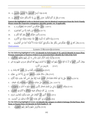 Review Questions
192
24. ﴾...
َ‫ين‬ِ‫ر‬ِ‫نذ‬ُ‫م‬َ‫و‬ َ‫ين‬ِ‫ر‬ِ‫ش‬َ‫ب‬ُ‫م‬ َّ‫ال‬ِ‫إ‬ َ‫ي‬ِ‫ل‬َ‫س‬ْ‫ر‬ُ‫م‬ْ‫ل‬‫ٱ‬ ُ‫ل‬ِ‫س‬ْ‫ر‬ُ‫ن‬ ‫ا‬َ‫م‬َ‫و‬﴿ [6:48]
25. ﴾... ِ‫اق‬َ‫ف‬ْ‫ن‬ِْ‫ٱْل‬ َ‫ة‬َ‫ي‬ْ‫ش‬َ‫خ‬ ْ‫م‬ُ‫ْت‬‫ك‬َ‫س‬ْ‫َم‬َ‫أل‬ ‫ا‬‫ا‬‫ذ‬ِ‫إ‬ ِ‫ب‬َ‫ر‬ ِ‫ة‬َْ‫ح‬َ‫ر‬ َ‫ن‬ِ‫ائ‬َ‫ز‬َ‫خ‬ َ‫ن‬‫و‬ُ‫ك‬ِ‫ل‬َْ‫ُت‬ ْ‫م‬ُ‫ت‬ْ‫َن‬‫أ‬ ْ‫و‬َ‫ل‬ ْ‫ل‬ُ‫ق‬﴿ [17:100]
Convert the highlighted verbs or derived nouns into its identical counterpart from the Verb I Family.
Please retain the respective conjugation, plurality, gender, etc. if applicable.
26. ﴾...ِ‫ه‬ِ‫ب‬ ْ‫م‬ُ‫ك‬َ‫ر‬ِ‫ه‬َ‫ط‬ُ‫ي‬ِ‫ل‬ ‫ا‬‫اء‬َ‫م‬ ِ‫اء‬َ‫م‬َّ‫ٱلس‬ َ‫ن‬ِ‫م‬ ْ‫م‬ُ‫ك‬ْ‫ي‬َ‫ل‬َ‫ع‬ ُ‫ل‬ِ‫ز‬َ‫ن‬ُ‫ي‬َ‫و‬...﴿ [8:11]
27. ﴾َ‫ي‬ِِ‫اْل‬َّ‫ٱلص‬ َ‫ن‬ِ‫م‬ ُ‫َّه‬‫ن‬ِ‫إ‬ ‫ا‬َ‫ن‬ِ‫ت‬َْ‫ح‬َ‫ر‬ ِ‫ف‬ ُ‫اه‬َ‫ن‬ْ‫ل‬َ‫خ‬ْ‫َد‬‫أ‬َ‫و‬﴿ [21:75]
28. ﴾...
ْ‫م‬ُ‫ك‬َ‫ل‬ ‫ه‬ْ‫ر‬ُ‫ك‬ َ‫و‬ُ‫ﻫ‬َ‫و‬ ُ‫ال‬َ‫ت‬ِ‫ق‬ْ‫ل‬‫ٱ‬ ُ‫م‬ُ‫ك‬ْ‫ي‬َ‫ل‬َ‫ع‬ َ‫ب‬ِ‫ت‬ُ‫ك‬﴿ [2:216]
29. ﴾ِ‫ر‬‫ا‬َ‫ر‬ْ‫َب‬ْ‫ٱأل‬ َ‫ع‬َ‫م‬ ‫ا‬َ‫ن‬َّ‫ف‬َ‫و‬َ‫ت‬َ‫و‬ ‫ا‬َ‫ن‬ِ‫ات‬َ‫ئ‬ِ‫ي‬َ‫س‬ ‫َّا‬‫ن‬َ‫ع‬ ْ‫ر‬ِ‫ف‬َ‫ك‬َ‫و‬ ‫ا‬َ‫ن‬َ‫وب‬ُ‫ن‬ُ‫ذ‬ ‫ا‬َ‫ن‬َ‫ل‬ ْ‫ر‬ِ‫ف‬ْ‫غ‬‫ٱ‬َ‫ف‬ ‫ا‬َ‫ن‬َّ‫ب‬َ‫ر‬﴿ [3:193]
30. ﴾َ‫ي‬ِ‫م‬َ‫ل‬‫ا‬َ‫ع‬ْ‫ل‬‫ٱ‬ َ‫ن‬ِ‫م‬ ‫ا‬‫ا‬‫د‬َ‫َح‬‫أ‬ ُ‫ه‬ُ‫ب‬ِ‫ذ‬َ‫ُع‬‫أ‬ َّ‫ال‬ ‫ا‬‫اِب‬َ‫ذ‬َ‫ع‬ ُ‫ه‬ُ‫ب‬ِ‫ذ‬َ‫ُع‬‫أ‬ ِ‫ِن‬ِ‫إ‬َ‫ف‬ ْ‫م‬ُ‫ك‬‫ن‬ِ‫م‬ ُ‫د‬ْ‫ع‬َ‫ب‬ ْ‫ر‬ُ‫ف‬ْ‫ك‬َ‫ي‬ ‫ن‬َ‫م‬َ‫ف‬ ْ‫م‬ُ‫ك‬ْ‫ي‬َ‫ل‬َ‫ع‬ ‫ا‬َُ‫َل‬ِ‫ز‬َ‫ن‬ُ‫م‬ ِ‫ِن‬ِ‫إ‬ ُ‫ٱّلل‬ َ‫ال‬َ‫ق‬﴿ [5:115]
Check answers.
LESSON 13 REVIEW QUESTIONS
For the following highlighted verbs, (1) identify its Verb Family (V-X), and (2) Identify its tense (Past,
Present, Command, or Passive). If there is an associated Ḥarf, identify the I‛rāb of the Verb
1. ﴾َ‫ن‬‫و‬ُ‫ر‬َّ‫ك‬َ‫ف‬َ‫ت‬َ‫ي‬ ْ‫م‬ُ‫ه‬َّ‫ل‬َ‫ع‬َ‫ل‬َ‫و‬ ْ‫م‬ِ‫ه‬ْ‫ي‬َ‫ل‬ِ‫إ‬ َ‫ل‬ِ‫ز‬ُ‫ن‬ ‫ا‬َ‫م‬ ِ‫َّاس‬‫ن‬‫ل‬ِ‫ل‬ َِ‫ي‬َ‫ب‬ُ‫ت‬ِ‫ل‬ َ‫ر‬ْ‫ك‬ِ‫ٱلذ‬ َ‫ك‬ْ‫ي‬َ‫ل‬ِ‫إ‬ ‫ا‬َ‫ن‬ْ‫ل‬َ‫ز‬ْ‫َن‬‫أ‬َ‫و‬﴿ [16:44]
2. ‫م‬ُ‫ﻫ‬ ‫ا‬َ‫م‬َ‫و‬ ْ‫م‬ِ‫ه‬ْ‫ي‬َ‫ل‬َ‫ع‬ ٍ‫ات‬َ‫ر‬َ‫س‬َ‫ح‬ ْ‫م‬َُ‫َل‬‫ا‬َ‫م‬ْ‫َع‬‫أ‬ ُ‫ٱّلل‬ ُ‫م‬ِ‫ه‬‫ي‬ِ‫ر‬ُ‫ي‬ َ‫ك‬ِ‫ل‬َ‫ذ‬َ‫ك‬‫َّا‬‫ن‬ِ‫م‬ ْ‫ا‬‫و‬ُ‫ؤ‬َّ‫ر‬َ‫ب‬َ‫ت‬ ‫ا‬َ‫م‬َ‫ك‬ ْ‫م‬ُ‫ه‬ْ‫ن‬ِ‫م‬ َ‫أ‬َّ‫ر‬َ‫ب‬َ‫ت‬َ‫ن‬َ‫ف‬ ‫ا‬‫ة‬َّ‫ر‬َ‫ك‬‫ا‬َ‫ن‬َ‫ل‬ َّ‫َن‬‫أ‬ ْ‫و‬َ‫ل‬ ْ‫ا‬‫و‬ُ‫ع‬َ‫َّب‬‫ٱت‬ َ‫ين‬ِ‫ذ‬َّ‫ل‬‫ٱ‬ َ‫ال‬َ‫ق‬َ‫و‬﴿
َ‫ن‬ِ‫م‬ َ‫ي‬ ِ‫ج‬ِ‫ر‬‫ا‬َِ‫ِب‬‫ٱ‬ِ‫ر‬‫َّا‬‫ن‬‫ل‬﴾ [2:167]
3. ﴾...ُ‫ه‬َ‫د‬ْ‫ع‬َ‫و‬ َُّ‫ٱّلل‬ َ‫ف‬ِ‫ل‬ُْ‫َي‬ ْ‫ن‬َ‫ل‬َ‫و‬ ِ‫اب‬َ‫ذ‬َ‫ع‬ْ‫ل‬‫ٱ‬ِ‫ب‬ َ‫ك‬َ‫ن‬‫و‬ُ‫ل‬ِ‫ج‬ْ‫ع‬َ‫ت‬ْ‫س‬َ‫ي‬َ‫و‬﴿ [22:47]
4. ﴾‫ا‬ًّ‫ي‬ِ‫ف‬َ‫ح‬ ِ‫ب‬ َ‫ن‬‫ا‬َ‫ك‬ُ‫َّه‬‫ن‬ِ‫إ‬ ِ‫ب‬َ‫ر‬ َ‫ك‬َ‫ل‬ ُ‫ر‬ِ‫ف‬ْ‫غ‬َ‫ت‬ْ‫َس‬‫أ‬َ‫س‬ َ‫ك‬ْ‫ي‬َ‫ل‬َ‫ع‬ ‫م‬ َ‫ال‬َ‫س‬ َ‫ال‬َ‫ق‬﴿ [19:47]
5. ﴾‫ا‬‫ا‬‫ْر‬‫ك‬ُّ‫ن‬ ‫ا‬‫ا‬‫ئ‬ْ‫ي‬َ‫ش‬ َ‫ت‬ْ‫ئ‬ ِ‫ج‬ ْ‫د‬َ‫ق‬َّ‫ل‬ ٍ‫س‬ْ‫ف‬َ‫ن‬ ِْ‫ري‬َ‫غ‬ِ‫ب‬ ‫ا‬‫ة‬َّ‫ي‬ِ‫ك‬َ‫ز‬ ‫ا‬‫ا‬‫س‬ْ‫ف‬َ‫ن‬ َ‫ت‬ْ‫ل‬َ‫ت‬َ‫ق‬َ‫أ‬ َ‫ال‬َ‫ق‬ ُ‫ه‬َ‫ل‬َ‫ت‬َ‫ق‬َ‫ف‬ ‫ا‬‫ا‬‫م‬َ‫ال‬ُ‫غ‬ ‫ا‬َ‫ي‬ِ‫ق‬َ‫ل‬ ‫ا‬َ‫ذ‬ِ‫إ‬ َّ‫ّت‬َ‫ح‬ ‫ا‬َ‫ق‬َ‫ل‬َ‫ط‬‫ٱن‬َ‫ف‬ ﴿ [18:74]
6. ﴾‫ا‬‫ا‬‫يع‬َِ‫َج‬ ِ‫ه‬ْ‫ي‬َ‫ل‬ِ‫إ‬ ْ‫م‬ُ‫ﻫ‬ُ‫ر‬ُ‫ش‬ْ‫ح‬َ‫ي‬َ‫س‬َ‫ف‬ ْ
ِ‫ْب‬‫ك‬َ‫ت‬ْ‫س‬َ‫ي‬َ‫و‬ ِ‫ه‬ِ‫ت‬َ‫اد‬َ‫ب‬ِ‫ع‬ ْ‫ن‬َ‫ع‬ ْ‫ف‬ِ‫ك‬ْ‫ن‬َ‫ت‬ْ‫س‬َ‫ي‬ ْ‫ن‬َ‫م‬َ‫و‬...﴿ [4:172]
7. ﴾َ‫ن‬‫و‬ُ‫ئ‬ِ‫ز‬ْ‫ه‬َ‫ت‬ْ‫س‬َ‫ي‬ ِ‫ه‬ِ‫ب‬ ‫ا‬‫و‬ُ‫ن‬‫ا‬َ‫ك‬‫ا‬َ‫م‬ ْ‫م‬ُ‫ه‬ْ‫ن‬ِ‫م‬ ‫ا‬‫و‬ُ‫ر‬ِ‫خ‬َ‫س‬ َ‫ين‬ِ‫ذ‬َّ‫ل‬‫ٱ‬ِ‫ب‬ َ‫اق‬َ‫ح‬َ‫ف‬ َ‫ك‬ِ‫ل‬ْ‫ب‬َ‫ق‬ ْ‫ن‬ِ‫م‬ ٍ‫ل‬ُ‫س‬ُ‫ر‬ِ‫ب‬ َ‫ئ‬ِ‫ز‬ْ‫ه‬ُ‫ت‬ْ‫ٱس‬ ِ‫د‬َ‫ق‬َ‫ل‬َ‫و‬﴿ [21:41]
8. ﴾َ‫ن‬‫و‬ُ‫ف‬ِ‫ل‬َ‫ت‬َْ‫َّت‬ ِ‫يه‬ِ‫ف‬ ْ‫م‬ُ‫ت‬ْ‫ن‬ُ‫ك‬‫ا‬َِ‫ِب‬ ْ‫م‬ُ‫ك‬ُ‫ئ‬ِ‫ب‬َ‫ن‬ُ‫ي‬َ‫ف‬ ‫ا‬‫ا‬‫يع‬َِ‫َج‬ ْ‫م‬ُ‫ك‬ُ‫ع‬ ِ‫ج‬ْ‫ر‬َ‫م‬ َِّ‫ٱّلل‬ َ‫ىل‬ِ‫إ‬...﴿ [5:48]
9. ﴾‫ا‬‫ا‬‫ير‬ِ‫ذ‬َ‫ن‬ َ‫ي‬ِ‫م‬َ‫ل‬‫ا‬َ‫ع‬ْ‫ل‬ِ‫ل‬ َ‫ن‬‫و‬ُ‫ك‬َ‫ي‬ِ‫ل‬ ِ‫ه‬ِ‫د‬ْ‫ب‬َ‫ع‬ ‫ى‬َ‫ل‬َ‫ع‬ َ‫ن‬‫ا‬َ‫ق‬ْ‫ر‬ُ‫ف‬ْ‫ل‬‫ٱ‬ َ‫ل‬َّ‫ز‬َ‫ن‬ ‫ي‬ِ‫ذ‬َّ‫ل‬‫ٱ‬ َ‫ك‬َ‫ار‬َ‫ب‬َ‫ت‬﴿ [25:1]
10. ﴾ ِ‫ت‬ْ‫و‬َ‫م‬ْ‫ل‬‫ٱ‬ َ‫ىل‬ِ‫إ‬ َ‫ن‬‫و‬ُ‫ق‬‫ا‬َ‫س‬ُ‫ي‬ ‫ا‬ََّ‫َّن‬َ‫أ‬َ‫ك‬ ََّ‫ي‬َ‫ب‬َ‫ت‬ ‫ا‬َ‫م‬َ‫د‬ْ‫ع‬َ‫ب‬ ِ‫ق‬َْ‫ٱْل‬ ِ‫ف‬ َ‫ك‬َ‫ن‬‫و‬ُ‫ل‬ِ‫اد‬َُ‫ُي‬﴿ [8:6]
For the following highlighted nouns, (1) identify the category to which it belongs (Verbal Noun, Doer
Noun, or Passive Doer, (2) Identify its Verb Family (V - X)
11. ﴾َ‫ن‬‫و‬ُ‫ر‬ِ‫ظ‬َ‫ت‬ْ‫ن‬ُ‫م‬ ْ‫م‬ُ‫َّه‬‫ن‬ِ‫إ‬ ْ‫ر‬ِ‫ظ‬َ‫ت‬ْ‫ٱن‬َ‫و‬ ْ‫م‬ُ‫ه‬ْ‫ن‬َ‫ع‬ ْ‫ض‬ِ‫ر‬ْ‫َع‬‫أ‬َ‫ف‬﴿ [32:30]
 