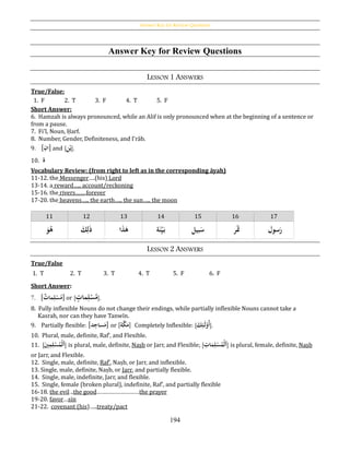 Answer Key for Review Questions
194
Answer Key for Review Questions
LESSON 1 ANSWERS
True/False:
1. F 2. T 3. F 4. T 5. F
Short Answer:
6. Hamzah is always pronounced, while an Alif is only pronounced when at the beginning of a sentence or
from a pause.
7. Fi'l, Noun, Ḥarf.
8. Number, Gender, Definiteness, and I‛rāb.
9. [ُِ‫ان‬] and [ُِ‫ن‬‫ح‬‫ي‬].
10. ‫ة‬
Vocabulary Review: (from right to left as in the corresponding āyah)
11-12. the Messenger….(his) Lord
13-14. a reward….. account/reckoning
15-16. the rivers…….forever
17-20. the heavens….. the earth….. the sun….. the moon
11 12 13 14 15 16 17
َُ‫و‬‫ه‬ َُ‫ك‬ِ‫ل‬َ‫ذ‬ ‫ا‬َ‫ذ‬َ‫ه‬ ‫ة‬َ‫ن‬ِ‫ي‬َ‫ب‬ ‫بيل‬َ‫س‬ ‫ر‬ََ‫ُت‬ ‫سول‬َ‫ر‬
LESSON 2 ANSWERS
True/False
1. T 2. T 3. T 4. T 5. F 6. F
Short Answer:
7. [ُ‫مات‬ِ‫ل‬‫ح‬‫س‬‫م‬] or [ُ‫مات‬ِ‫ل‬‫ح‬‫س‬‫م‬].
8. Fully inflexible Nouns do not change their endings, while partially inflexible Nouns cannot take a
Kasrah, nor can they have Tanwīn.
9. Partially flexible: [‫د‬ِ‫ساج‬َ‫]م‬ or [‫ة‬َّ‫ك‬َ‫م‬] Completely Inflexible: [َُ‫ك‬ِ‫ئ‬َ‫ل‬‫ح‬‫و‬‫أ‬].
10. Plural, male, definite, Raf‛, and Flexible.
11. [َُ‫ني‬ِ‫م‬ِ‫ل‬‫ح‬‫س‬‫حم‬‫ل‬‫ٱ‬] is plural, male, definite, Naṣb or Jarr, and Flexible; [ُِ‫ات‬َ‫م‬ِ‫ل‬‫ح‬‫س‬‫حم‬‫ل‬‫ٱ‬] is plural, female, definite, Naṣb
or Jarr, and Flexible.
12. Single, male, definite, Raf‛, Naṣb, or Jarr, and inflexible.
13. Single, male, definite, Naṣb, or Jarr, and partially flexible.
14. Single, male, indefinite, Jarr, and flexible.
15. Single, female (broken plural), indefinite, Rafʽ, and partially flexible
16-18. the evil ..the good………………………the prayer
19-20. favor…sin
21-22. covenant (his)…..treaty/pact
 