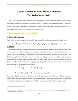 Introduction to Arabic Grammar: [‫الكلمة‬]
16
Lesson 1: Introduction to Arabic Grammar:
The Arabic Word [‫الكلمة‬]
A‛li said: "Speech is made of nouns, verbs, and particles. Nouns are names of things, verbs provide
information, and particles complete the meaning." Then A‛li said to Abu al-Aswad ad-Du'ali "Follow this
approach and add to it what comes to your mind." We will Inshā Allah start in this same manner as A‛li ,
beginning with the study of the basic unit of speech, the word.
I. Pre-Grammar Review of Arabic
A. The Arabic Letters
These following letters comprise the complete Arabic alphabet and they are written from right to left.
‫ض‬ ‫ص‬ ‫ش‬ ‫س‬ ‫ز‬ ‫ر‬ ‫ذ‬ ‫د‬ ‫خ‬ ‫ح‬ ‫ج‬ ‫ث‬ ‫ت‬ ‫ب‬ ‫ا‬‫ي‬ ‫و‬ ‫ه‬ ‫ن‬ ‫م‬ ‫ل‬ ‫ك‬ ‫ق‬ ‫ف‬ ‫غ‬ ‫ع‬ ‫ظ‬ ‫ط‬
B. Tajwīd14
We need to know the correct pronunciation (Tajwīd) of each letter in a word. If we speak it wrong, there
can sometimes be a drastic change in its meaning. Each letter should be pronounced according to its
proper articulation (Makhraj). Please note the subtle difference between the hard Qāf and the light Kāf in
the first example below. Short and long vowels also need to be pronounced correctly; else, the improper
meaning can be ascribed. In the second example, look at the vowel placed on the last Nūn letter on each of
the two words. If the vowel is not appropriately elongated or shorted, the incorrect word will be
articulated, and the meaning drastically altered.
Appropriate Tajwīd prevents the listener from confusing between similar letters. This is important
especially for letters that sound similar. The following letters below are often difficult to distinguish
because they are often pronounced incorrectly. This is commonplace in those from Southeast Asia.
14 There are many resources to learn and review Tajwīd. We recommend the excellent online lectures of Tajwīd on www.youtube.com by Sheikh
Yāsir Qādhi or Ustādh Wisām Sharief.
 ‫ب‬ْ‫ل‬َ‫ك‬(dog)
vs.
ْ‫ل‬َ‫ق‬‫ب‬ (heart)

َ‫ن‬ْ‫ل‬َ‫ع‬َ‫ج‬‫ا‬ (We made)
vs.
َ‫ن‬ْ‫ل‬َ‫ع‬َ‫ج‬ (the women made)
 