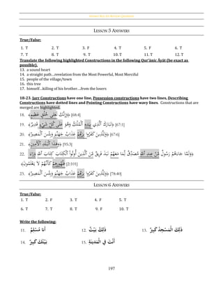 Answer Key for Review Questions
197
LESSON 5 ANSWERS
True/False:
1. T 2. T 3. F 4. T 5. F 6. T
7. T 8. T 9. T 10. T 11. T 12. T
Translate the following highlighted Constructions in the following Qur’ānic Āyāt (be exact as
possible).
13. a sound heart
14. a straight path…revelation from the Most Powerful, Most Merciful
15. people of the village/town
16. this tree
17. himself…killing of his brother….from the losers
18-23. Jarr Constructions have one line, Possession constructions have two lines, Describing
Constructions have dotted lines and Pointing Constructions have wavy lines. Constructions that are
merged are highlighted.
18. ﴾ٍ‫م‬‫ي‬ِ‫ظ‬َ‫ع‬ ٍ‫ق‬ُ‫ل‬ُ‫خ‬ ‫لى‬َ‫ع‬َ‫ل‬ َ‫َّك‬‫ن‬ِ‫إ‬َ‫و‬﴿ [68:4]
19. ﴾‫ير‬ِ‫د‬َ‫ق‬ ٍ‫ء‬ْ‫ي‬َ‫ش‬ ِ‫ل‬ُ‫ك‬‫ى‬َ‫ل‬َ‫ع‬ َ‫و‬ُ‫ﻫ‬َ‫و‬ ُ‫ك‬ْ‫ل‬ُ‫م‬ْ‫ل‬‫ٱ‬ ِ‫ه‬ِ‫د‬َ‫ي‬ِ‫ب‬ ‫ي‬ِ‫ذ‬َّ‫ل‬‫ٱ‬ َ‫ك‬َ‫ار‬َ‫ب‬َ‫ت‬﴿ [67:1]
20. ﴾
ُ‫ري‬ِ‫ص‬َ‫م‬ْ‫ل‬‫ٱ‬ َ‫س‬ْ‫ئ‬ِ‫ب‬َ‫و‬ َ‫َّم‬‫ن‬َ‫ه‬َ‫ج‬ ُ‫اب‬َ‫ذ‬َ‫ع‬ ْ‫م‬ِِ‫ب‬َ‫ر‬ِ‫ب‬ ‫ا‬‫و‬ُ‫ر‬َ‫ف‬َ‫ك‬ َ‫ين‬ِ‫ذ‬َّ‫ل‬ِ‫ل‬َ‫و‬﴿ [67:6]
21. ﴾ِ‫ي‬ِ‫َم‬ْ‫ٱأل‬ ِ‫د‬َ‫ل‬َ‫ب‬ْ‫ل‬‫ٱ‬ ‫ا‬َ‫ذ‬َ‫ﻫ‬َ‫و‬﴿ [95:3]
22.
َ‫اء‬َ‫ر‬َ‫و‬ ِ‫ٱّلل‬ َ‫اب‬َ‫ت‬ِ‫ك‬ َ‫اب‬َ‫ت‬ِ‫ك‬ْ‫ل‬‫ٱ‬ ْ‫ا‬‫و‬ُ‫ُوت‬‫أ‬ َ‫ين‬ِ‫ذ‬َّ‫ل‬‫ٱ‬ َ‫ن‬ِ‫م‬ ‫يق‬ِ‫ر‬َ‫ف‬ َ‫ذ‬َ‫ب‬َ‫ن‬ ْ‫م‬ُ‫ه‬َ‫ع‬َ‫م‬ ‫ا‬َ‫م‬ِ‫ل‬ ‫ق‬ِ‫د‬َ‫ص‬ُ‫م‬ ِ‫ٱّلل‬ ِ‫ند‬ِ‫ع‬ ْ‫ن‬ِ‫م‬ ‫ول‬ُ‫س‬َ‫ر‬ ْ‫م‬ُ‫ﻫ‬َ‫اء‬َ‫ج‬ ‫ا‬َّ‫م‬َ‫ل‬َ‫و‬﴿
﴾َ‫ن‬‫و‬ُ‫م‬َ‫ل‬ْ‫ع‬َ‫ي‬ َ‫ال‬ ْ‫م‬ُ‫َّه‬‫َن‬‫أ‬َ‫ك‬ ْ‫م‬ِ‫ﻫ‬ِ‫ر‬‫و‬ُ‫ه‬ُ‫ظ‬ [2:101]
23. ﴾
ُ‫ري‬ِ‫ص‬َ‫م‬ْ‫ل‬‫ٱ‬ َ‫س‬ْ‫ئ‬ِ‫ب‬َ‫و‬ َ‫َّم‬‫ن‬َ‫ه‬َ‫ج‬ ُ‫اب‬َ‫ذ‬َ‫ع‬ ْ‫م‬ِِ‫ب‬َ‫ر‬ِ‫ب‬ ‫ا‬‫و‬ُ‫ر‬َ‫ف‬َ‫ك‬ َ‫ين‬ِ‫ذ‬َّ‫ل‬ِ‫ل‬َ‫و‬﴿ [78:40]
LESSON 6 ANSWERS
True/False:
1. T 2. F 3. T 4. F 5. T
6. T 7. T 8. T 9. F 10. T
Write the following:
11. ُ‫م‬ِ‫ل‬‫ح‬‫س‬‫َانُم‬‫أ‬ 12. ُ‫ك‬ِ‫ل‬َ‫ذ‬ُ‫ت‬‫ح‬‫ي‬َ‫ب‬ 13. ُ‫ري‬ِ‫ب‬َ‫ك‬ُ‫د‬ِ‫ج‬‫ح‬‫س‬َ‫حم‬‫ل‬‫ُا‬ َ‫ك‬ِ‫ل‬َ‫ذ‬
14. ُ‫ري‬ِ‫ب‬َ‫ك‬ُ َ‫ك‬‫ت‬‫ح‬‫ي‬َ‫ب‬ 15. ُِ‫ة‬َ‫دين‬َ‫حم‬‫ل‬‫ُفُا‬َ‫ت‬‫ح‬‫ن‬َ‫أ‬
 