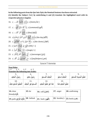 Answer Key for Review Questions
198
In the following parts from the Qur’ānic Āyāt, the Nominal Sentence has been extracted.
(1) Identify the Subject [‫أ‬َ‫د‬َ‫ت‬‫ح‬‫ب‬‫م‬] by underlining it and (2) translate the highlighted word with its
respective plural or singular.
16. ﴾َ..َِّ‫اّلل‬ ُ‫ود‬ُ‫د‬ُ‫ح‬ َ‫ك‬ْ‫ل‬ِ‫ت‬َ‫و‬..﴿ [limits/َُّ‫د‬َ‫ح‬ ]
17. ﴾َ..ِ‫ه‬ِ‫ر‬ْ‫َم‬‫أ‬ ُ‫غ‬ِ‫ل‬َ‫ِب‬ ََّ‫ٱّلل‬ َّ‫ن‬ِ‫إ‬..﴿ [command/ُِ‫ه‬ِ‫ر‬‫و‬‫م‬‫أ‬]
18. ﴾ ..َِّ‫ٱّلل‬ ُ‫ر‬ْ‫َم‬‫أ‬ َ‫ك‬ِ‫ل‬َ‫ذ‬..﴿ [that/َُ‫ك‬ِ‫ولئ‬‫أ‬]
19. ﴾َ‫ن‬‫و‬ُ‫د‬َ‫وع‬ُ‫ي‬ ‫ا‬‫و‬ُ‫ن‬‫ا‬َ‫ك‬‫ي‬ِ‫ذ‬َّ‫ل‬‫ٱ‬ ُ‫م‬ْ‫و‬َ‫ي‬ْ‫ل‬‫ٱ‬ َ‫ك‬ِ‫ل‬َ‫ذ‬﴿ [the day/‫م‬َّ‫ََي‬‫ح‬‫ْل‬َ‫ا‬]
20. ﴾ ِ‫ر‬‫و‬ُ‫د‬ُّ‫ٱلص‬ ِ‫ات‬َ‫ذ‬ِ‫ب‬ ‫يم‬ِ‫ل‬َ‫ع‬ َُّ‫ٱّلل‬َ‫و‬...﴿ [the chests/‫ر‬‫ح‬‫د‬َّ‫لص‬َ‫ا‬]
21. ﴾ ٍ‫ة‬َ‫ي‬ِ‫اض‬َّ‫ر‬ ٍ‫ة‬َ‫يش‬ِ‫ع‬ ِ‫ف‬ َ‫و‬ُ‫ه‬َ‫ف‬﴿ [life/---]
22. ﴾ ‫ي‬ِ‫ب‬ُّ‫م‬ ‫ر‬ْ‫ح‬ِ‫س‬ ‫ا‬َ‫ذ‬َ‫ﻫ‬..﴿ [magic/--]
23. ﴾ َْ‫م‬ُ‫ك‬ْ‫ي‬َ‫ل‬ِ‫إ‬ َِّ‫ٱّلل‬ ُ‫ول‬ُ‫س‬َ‫ر‬ ِ‫َِن‬‫أ‬...﴿ [messenger/‫ل‬‫س‬‫ر‬]
24. ﴾ ..َِّ‫ٱّلل‬ َ‫ىل‬ِ‫إ‬ ‫ي‬ِ‫ر‬‫ا‬َ‫َنص‬‫أ‬ ْ‫ن‬َ‫م‬...﴿ [{my}helpers/‫ر‬ِ‫انص‬]
LESSON 7 ANSWERS
True/False:
1. F 2. T 3. T 4. T
Translate the following into Arabic:
5.
ُِ‫ك‬ِ‫ل‬َ‫حم‬‫ل‬‫ُا‬‫ول‬‫س‬َ‫ر‬
6.
ُ‫ك‬ِ‫ل‬َ‫ُم‬‫ول‬‫س‬َ‫ر‬
7.
ُِ‫سل‬‫حم‬‫ل‬‫ُا‬‫ك‬ِ‫ل‬َ‫حم‬‫ل‬‫ا‬ُ‫م‬
8.
ُ‫م‬ِ‫ل‬‫ح‬‫س‬‫ُم‬‫ك‬ِ‫ل‬َ‫حم‬‫ل‬‫ا‬
9.
ُ‫م‬ِ‫ل‬‫ح‬‫س‬‫حم‬‫ل‬‫ُا‬ِ‫ة‬َ‫ين‬ِ‫د‬َ‫حم‬‫ل‬‫ُا‬‫م‬ِ‫ل‬َ‫ع‬‫م‬
10.
ُ‫ك‬ِ‫ل‬َ‫ُم‬‫م‬ِ‫ل‬‫ح‬‫س‬‫ُامل‬‫م‬ِ‫ل‬َ‫ع‬‫حم‬‫ل‬‫ا‬
11.
ُ‫ك‬ِ‫ل‬َ‫حم‬‫ل‬‫ُا‬َ‫و‬‫ُه‬‫م‬ِ‫سل‬‫حم‬‫ل‬‫ا‬
12.
ُِ‫ك‬ِ‫ل‬َ‫حم‬‫ل‬‫ُا‬‫م‬ِ‫ل‬َ‫ع‬‫ُم‬َ‫و‬‫اُه‬َ‫ذ‬َ‫ه‬
13.
‫ا‬َ‫ذ‬َ‫ُه‬ ِ‫ك‬ِ‫ل‬َ‫حم‬‫ل‬‫ُا‬‫م‬ِ‫ل‬َ‫ع‬‫م‬
14. close
friend[‫انء‬‫ح‬‫ر‬‫ق‬]
15. far 16. calf [‫ول‬‫ج‬‫ع‬] 17. anger 18. confirming
19. path [‫ق‬ِ‫ائ‬‫ر‬َ‫ط‬/‫ق‬‫ر‬‫ط‬] 20. behind 21. back [‫هور‬‫ظ‬] 22. besides/-- 23. heels [‫ب‬ِ‫ق‬َ‫ع‬]
____________________
 