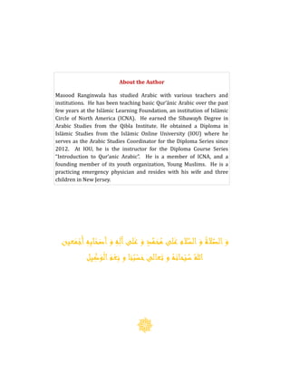 About the Author
Masood Ranginwala has studied Arabic with various teachers and
institutions. He has been teaching basic Qur’ānic Arabic over the past
few years at the Islāmic Learning Foundation, an institution of Islāmic
Circle of North America (ICNA). He earned the Sībawayh Degree in
Arabic Studies from the Qibla Institute. He obtained a Diploma in
Islāmic Studies from the Islāmic Online University (IOU) where he
serves as the Arabic Studies Coordinator for the Diploma Series since
2012. At IOU, he is the instructor for the Diploma Course Series
“Introduction to Qur’anic Arabic”. He is a member of ICNA, and a
founding member of its youth organization, Young Muslims. He is a
practicing emergency physician and resides with his wife and three
children in New Jersey.
َ‫و‬ ِ‫ه‬ِ‫آل‬‫لى‬َ‫ع‬ َ‫و‬ ٍ‫د‬َّ‫م‬َ‫ح‬‫ا‬‫م‬ ‫لى‬َ‫ع‬ ‫الم‬َّ‫الس‬ َ‫و‬ ‫ا‬‫الة‬َّ‫الص‬ َ‫و‬ِ‫ه‬ِ‫ب‬‫ا‬ْ‫ح‬َ‫أص‬‫عين‬َ‫م‬ْ‫أَج‬
‫يل‬ِ‫ك‬َ‫و‬ْ‫ل‬‫ا‬َ‫م‬ْ‫ع‬ِ‫ن‬ ‫و‬ ‫نا‬‫ا‬‫ب‬ْ‫س‬َ‫ح‬‫عالى‬َ‫ت‬ ‫و‬ ‫ا‬‫ه‬َ‫حان‬ْ‫ب‬‫ا‬‫س‬‫ا‬‫هللا‬
 