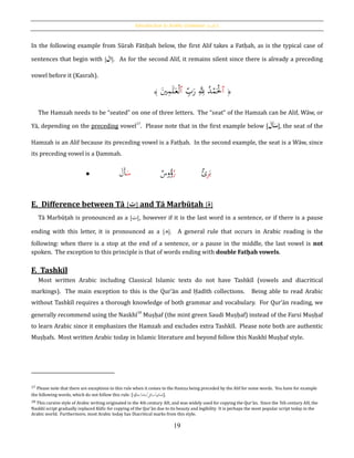 Introduction to Arabic Grammar: [‫الكلمة‬]
19
In the following example from Sūrah Fātiḥah below, the first Alif takes a Fatḥah, as is the typical case of
sentences that begin with [‫ال‬]. As for the second Alif, it remains silent since there is already a preceding
vowel before it (Kasrah).
﴿‫ٱ‬ِ‫ب‬َ‫ر‬ َِِّ‫ّلل‬ ُ‫د‬ْ‫م‬َْ‫ْل‬‫ٱ‬َ‫ي‬ِ‫م‬َ‫ل‬َ‫ع‬ْ‫ل‬﴾
The Hamzah needs to be “seated” on one of three letters. The “seat” of the Hamzah can be Alif, Wāw, or
Yā, depending on the preceding vowel17
. Please note that in the first example below [َُ‫َل‬‫أ‬َ‫س‬], the seat of the
Hamzah is an Alif because its preceding vowel is a Fatḥah. In the second example, the seat is a Wāw, since
its preceding vowel is a Ḍammah.
E. Difference between Tā [‫ت‬] and Tā Marbūṭah [‫ة‬]
Tā Marbūṭah is pronounced as a [‫ت‬], however if it is the last word in a sentence, or if there is a pause
ending with this letter, it is pronounced as a [‫ه‬]. A general rule that occurs in Arabic reading is the
following: when there is a stop at the end of a sentence, or a pause in the middle, the last vowel is not
spoken. The exception to this principle is that of words ending with double Fatḥah vowels.
F. Tashkīl
Most written Arabic including Classical Islamic texts do not have Tashkīl (vowels and diacritical
markings). The main exception to this is the Qur’ān and Ḥadīth collections. Being able to read Arabic
without Tashkīl requires a thorough knowledge of both grammar and vocabulary. For Qur’ān reading, we
generally recommend using the Naskhī18
Muṣḥaf (the mint green Saudi Muṣḥaf) instead of the Farsi Muṣḥaf
to learn Arabic since it emphasizes the Hamzah and excludes extra Tashkīl. Please note both are authentic
Muṣḥafs. Most written Arabic today in Islamic literature and beyond follow this Naskhī Muṣḥaf style.
17 Please note that there are exceptions to this rule when it comes to the Hamza being preceded by the Alif for some words. You have for example
the following words, which do not follow this rule: [‫ا‬‫و‬ُ‫/جاؤ‬َ‫ل/جاء‬ِ‫م/سائ‬ِ‫ائ‬َ‫ص‬].
18 This cursive style of Arabic writing originated in the 4th century AH, and was widely used for copying the Qur’ān. Since the 5th century AH, the
Naskhī script gradually replaced Kūfic for copying of the Qur’ān due to its beauty and legibility It is perhaps the most popular script today in the
Arabic world. Furthermore, most Arabic today has Diacritical marks from this style.
 َ‫س‬َ‫َل‬‫أ‬ ُ‫ر‬‫وس‬ُ‫ؤ‬ َ‫ب‬ِ‫ر‬‫ئ‬
 