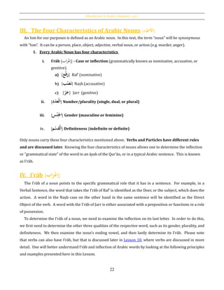 Introduction to Arabic Grammar: [‫الكلمة‬]
22
III. The Four Characteristics of Arabic Nouns [‫اء‬‫ح‬‫مس‬َ‫ْل‬َ‫ا‬]
An Ism for our purposes is defined as an Arabic noun. In this text, the term “noun” will be synonymous
with “Ism”. It can be a person, place, object, adjective, verbal noun, or action (e.g. murder, anger).
1. Every Arabic Noun has four characteristics
i. Iʽrāb [‫اب‬‫ر‬ْ‫إع‬] - Case or inflection (grammatically known as nominative, accusative, or
genitive).
a) [‫ع‬‫ح‬‫ف‬َ‫ر‬] Raf‛ (nominative)
b) [‫ب‬‫ح‬‫ص‬َ‫ن‬] Naṣb (accusative)
c) [ُ‫ر‬َ‫ج‬] ُJarr (genitive)
ii. [ َُ‫ا‬ُ‫ح‬‫ل‬َُ‫ع‬‫د‬َ‫د‬ ] Number/plurality (single, dual, or plural)
iii. [‫س‬‫ح‬‫ن‬ِ‫اجل‬] Gender (masculine or feminine)
iv. [ َُ‫ا‬ُ‫ح‬‫ل‬‫م‬‫ح‬‫س‬ِ‫ق‬ ] Definiteness (indefinite or definite)
Only nouns carry these four characteristics mentioned above. Verbs and Particles have different rules
and are discussed later. Knowing the four characteristics of nouns allows one to determine the inflection
or "grammatical state" of the word in an āyah of the Qur’ān, or in a typical Arabic sentence. This is known
as I'rāb.
IV. I'rāb [‫اب‬‫ر‬‫ح‬‫ع‬‫إ‬]
The Iʽrāb of a noun points to the specific grammatical role that it has in a sentence. For example, in a
Verbal Sentence, the word that takes the I‛rāb of Raf‛ is identified as the Doer, or the subject, which does the
action. A word in the Naṣb case on the other hand in the same sentence will be identified as the Direct
Object of the verb. A word with the I‛rāb of Jarr is either associated with a preposition or functions in a role
of possession.
To determine the I‛rāb of a noun, we need to examine the inflection on its last letter. In order to do this,
we first need to determine the other three qualities of the respective word, such as its gender, plurality, and
definiteness. We then examine the noun’s ending vowel, and then lastly determine its I‛rāb. Please note
that verbs can also have I‛rāb, but that is discussed later in Lesson 10, where verbs are discussed in more
detail. One will better understand I‛rāb and inflection of Arabic words by looking at the following principles
and examples presented here in this Lesson.
 
