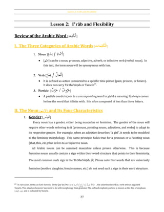 Lesson 2: I´râb and Flexibility
27
Lesson 2: I‛rāb and Flexibility
Review of the Arabic Word [‫ة‬َ‫م‬ِ‫ل‬َ‫ك‬ْ‫ل‬َ‫ا‬]
I. The Three Categories of Arabic Words [ َُ‫م‬ِ‫ل‬َ‫ك‬‫ح‬‫ل‬َ‫ا‬‫ات‬ ]
1. Noun [ ‫اء‬ ْ‫َمس‬‫أ‬/‫م‬ْ‫س‬ِ‫ا‬ ]
 [‫م‬‫ح‬‫س‬ِ‫ا‬] can be a noun, pronoun, adjective, adverb, or infinitive verb (verbal noun). In
this text, the term noun will be synonymous with Ism.
2. Verb [ ‫ا‬َ‫ع‬ْ‫َف‬‫أ‬‫ل‬/‫ل‬ْ‫ع‬ِ‫ف‬ ]
 It is defined as action connected to a specific time period (past, present, or future).
It does not carry Tā Marbūṭah or Tanwīn23
.
3. Particle [ ‫و‬ُ‫ر‬ُ‫ح‬‫ف‬/‫ف‬ْ‫ر‬َ‫ح‬ ]
 A particle needs to join to a corresponding word to yield a meaning. It always comes
before the word that it links with. It is often composed of less than three letters.
II. The Noun [‫م‬‫ح‬‫ْلس‬َ‫ا‬] and Its Four Characteristics
1. Gender [ َ‫ا‬ِ‫ْل‬‫س‬ْ‫ن‬ ]
Every noun has a gender, either being masculine or feminine. The gender of the noun will
require other words referring to it (pronouns, pointing nouns, adjectives, and verbs) to adapt to
its respective gender. For example, when an adjective describes “a girl”, it needs to be modified
to the feminine morphology. This same principle holds true for a pronoun or a Pointing noun
(that, this, etc.) that refers to a respective noun.
All Arabic nouns can be assumed masculine unless proven otherwise. This is because
feminine nouns usually contain a sign within their word structure that points to their femininity.
The most common such sign is the Tā Marbūṭah [‫ة‬]. Please note that words that are universally
feminine (mother, daughter, female names, etc.) do not need such a sign in their word structure.
23 In rare cases, verbs can have Tanwīn. In the Qur’ān (96:15) ﴾ ِ‫ة‬َ‫ي‬ِ‫َّاص‬‫ن‬‫ل‬ِ‫ِب‬ ‫ا‬‫ا‬‫ع‬َ‫ف‬ْ‫س‬َ‫ن‬َ‫ل‬ ِ‫ه‬َ‫ت‬ْ‫ن‬َ‫ي‬ َّ‫َّل‬ ‫ن‬ِ‫ئ‬َ‫ل‬ َّ‫كال‬﴿ , the underlined word is a verb with an apparent
Tanwīn. This situation however has more to do with morphology than grammar. The suffixed emphatic particle is known as the Nūn of emphasis
(‫كيد‬‫التو‬ ‫)نون‬, and is indicated by Tanwīn.
 