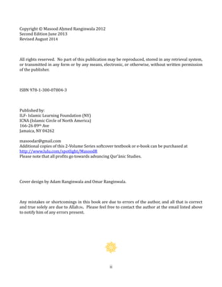 ii
Copyright © Masood Aḥmed Ranginwala 2012
Second Edition June 2013
Revised August 2014
All rights reserved. No part of this publication may be reproduced, stored in any retrieval system,
or transmitted in any form or by any means, electronic, or otherwise, without written permission
of the publisher.
ISBN 978-1-300-07804-3
Published by:
ILF- Islamic Learning Foundation (NY)
ICNA (Islamic Circle of North America)
166-26 89th Ave
Jamaica, NY 04262
masoodar@gmail.com
Additional copies of this 2-Volume Series softcover textbook or e-book can be purchased at
http://www.lulu.com/spotlight/MasoodR
Please note that all profits go towards advancing Qur’ānic Studies.
Cover design by Adam Ranginwala and Omar Ranginwala.
Any mistakes or shortcomings in this book are due to errors of the author, and all that is correct
and true solely are due to Allahh. Please feel free to contact the author at the email listed above
to notify him of any errors present.
 