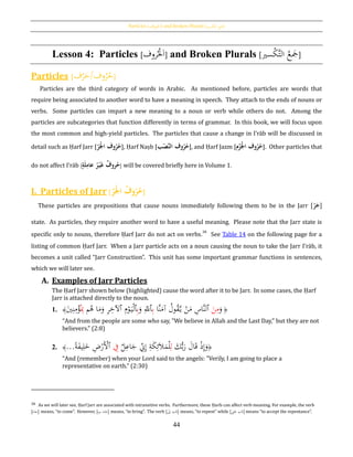 Particles [‫اْلروف‬] and Broken Plurals [‫كسري‬‫الت‬ ‫َجع‬]
44
Lesson 4: Particles [‫روف‬ُْ‫ْل‬َ‫ا‬] and Broken Plurals [ َّ‫ت‬‫ال‬ ُ‫ع‬ َ‫َج‬‫سري‬ْ‫ك‬ ]
Particles [‫ف‬ْ‫ر‬َ‫وف/ح‬ُ‫ر‬ُ‫ح‬]
Particles are the third category of words in Arabic. As mentioned before, particles are words that
require being associated to another word to have a meaning in speech. They attach to the ends of nouns or
verbs. Some particles can impart a new meaning to a noun or verb while others do not. Among the
particles are subcategories that function differently in terms of grammar. In this book, we will focus upon
the most common and high-yield particles. The particles that cause a change in I‛rāb will be discussed in
detail such as Ḥarf Jarr [ُ‫ر‬َ‫ح‬‫جل‬‫وفُا‬‫ر‬‫ح‬], Ḥarf Naṣb [‫ب‬‫ح‬‫َّص‬‫ن‬‫وفُال‬‫ر‬‫ح‬], and Ḥarf Jazm [‫م‬‫ح‬‫ز‬َ‫ح‬‫جل‬‫وفُا‬‫ر‬‫ح‬]. Other particles that
do not affect I‛rāb [ ُ‫ر‬‫ح‬‫ي‬َ‫غ‬ُ‫روف‬‫ح‬ُ‫ة‬َ‫ل‬ِ‫عام‬ ] will be covered briefly here in Volume 1.
I. Particles of Jarr [ ُ‫وف‬‫ر‬‫ح‬ُُ‫ر‬َ‫ح‬‫جل‬‫ا‬ ]
These particles are prepositions that cause nouns immediately following them to be in the Jarr [ُ‫ر‬َ‫ج‬]
state. As particles, they require another word to have a useful meaning. Please note that the Jarr state is
specific only to nouns, therefore Ḥarf Jarr do not act on verbs.38
See Table 14 on the following page for a
listing of common Ḥarf Jarr. When a Jarr particle acts on a noun causing the noun to take the Jarr I‛rāb, it
becomes a unit called “Jarr Construction”. This unit has some important grammar functions in sentences,
which we will later see.
A. Examples of Jarr Particles
The Ḥarf Jarr shown below (highlighted) cause the word after it to be Jarr. In some cases, the Ḥarf
Jarr is attached directly to the noun.
1. ﴿
َ‫و‬َ‫ن‬ِ‫م‬‫ٱ‬‫َّا‬‫ن‬َ‫آم‬ ُ‫ول‬ُ‫ق‬َّ‫ي‬ ْ‫ن‬َ‫م‬ ِ‫َّاس‬‫ن‬‫ل‬ِ‫ب‬‫ٱ‬َ‫و‬ ِ‫ّلل‬ِ‫ب‬‫ٱ‬ِ‫م‬ْ‫و‬َ‫ي‬ْ‫ل‬‫ٱ‬‫م‬ُ‫ﻫ‬ ‫ا‬َ‫م‬َ‫و‬ ِ‫ر‬ِ‫آلخ‬ُِ‫ِب‬َ‫ي‬ِ‫ن‬ِ‫م‬ْ‫ؤ‬﴾
“And from the people are some who say, "We believe in Allah and the Last Day," but they are not
believers.” (2:8)
2. ﴿َ‫ك‬ُّ‫ب‬َ‫ر‬ َ‫ال‬َ‫ق‬ ْ‫ذ‬ِ‫إ‬َ‫و‬ِ‫ل‬‫ل‬ِ‫اع‬َ‫ج‬ ِ‫ِن‬ِ‫إ‬ ِ‫ة‬َ‫ك‬ِ‫ئ‬َ‫ال‬َ‫م‬ْ‫ل‬ِ‫ف‬‫ٱ‬‫ا‬‫ة‬َ‫ف‬‫ي‬ِ‫ل‬َ‫خ‬ ِ‫ض‬ْ‫َر‬ْ‫أل‬...﴾
“And (remember) when your Lord said to the angels: "Verily, I am going to place a
representative on earth.” (2:30)
38 As we will later see, Ḥarf Jarr are associated with intransitive verbs. Furthermore, these Ḥarfs can affect verb meaning. For example, the verb
[َ‫]جاء‬ means, “to come”. However, [ ِ‫ب‬ َ‫]جاء‬ means, “to bring”. The verb [ َ‫إىل‬ َ‫]َتب‬ means, “to repent” while [‫لى‬َ‫ع‬ َ‫]َتب‬ means “to accept the repentance”.
 