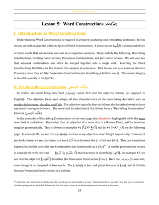 Word Constructions [‫بات‬‫ك‬‫]املر‬
53
Lesson 5: Word Constructions [‫بات‬ِ‫ك‬َ‫ر‬‫امل‬]
I. Introduction to Word Constructions
Understanding Word Constructions is required in properly analyzing and translating sentences. In this
lesson, we will analyze the different types of Word Constructions. A construction [‫ب‬َّ‫ك‬َ‫ر‬‫م‬] is composed of two
or more words that join to form one unit in a respective sentence. These include the following: Describing
Constructions, Pointing Constructions, Possession Constructions, and Jarr Constructions. We will also see
that adjacent constructions can often be merged together into a single unit. Learning the Word
Constructions facilitates for the student the analysis of sentences. This lesson will also examine Relative
Pronouns since they act like Possession Constructions (in describing a definite noun). This noun category
is found frequently in the Qur’ān.
II. The Describing Construction [ُ‫ي‬ِ‫يف‬ِ‫ص‬‫ح‬‫َّو‬‫ُالت‬‫ب‬َّ‫ك‬َ‫ر‬‫امل‬]
In Arabic, the word being described [‫وف‬ُ‫ص‬ْ‫و‬َ‫م‬] comes first and the adjective follows (as opposed to
English). The adjective [‫ة‬َ‫ف‬ِ‫ص‬] used adopts all four characteristics of the noun being described such as
gender, definiteness, plurality, and I‛rāb. The adjective typically directly follows the described word without
any word coming in-between. The word and its adjective(s) that follow form a “Describing Construction”
know as [‫ي‬ِ‫يف‬ِ‫ص‬ْ‫َّو‬‫الت‬ ُ‫ب‬َّ‫ك‬َ‫ر‬
ُ
‫امل‬].
In the examples of Describing Constructions on the next page, the adjective is highlighted while the noun
described is underlined. Remember that an adjective of a noun that is a Broken Plural, will be feminine
singular grammatically. This is shown in examples #1 [‫ة‬َ‫ر‬َّ‫ه‬َ‫ط‬ُّ‫م‬ ‫اج‬َ‫و‬ْ‫َز‬‫أ‬] and in #4 [ٍ‫ة‬َ‫وع‬ُ‫ف‬ْ‫ر‬َّ‫م‬ ٍ‫ش‬ُ‫ر‬ُ‫ف‬] on the following
page. In example #2, we see that a [‫وف‬ُ‫ص‬ْ‫و‬َ‫م‬] can have many adjectives describing it sequentially. However, if
you look closely we see that there is a word [َّ‫ن‬ُ‫ك‬ْ‫ن‬ِ‫م‬] in-between the [‫وف‬ُ‫ص‬ْ‫و‬َ‫م‬] and [‫ة‬َ‫ف‬ِ‫ص‬]. This can sometimes
happen, but in this case, this Jarr Construction acts functionally as a [‫ة‬َ‫ف‬ِ‫ص‬]47
. A similar phenomenon occurs
in example #4 with the term [ٍ‫ة‬َ‫وع‬ُ‫ن‬َْ‫مم‬ َ‫ال‬َ‫و‬ ٍ‫ة‬َ‫وع‬ُ‫ط‬ْ‫ق‬َ‫م‬ َّ‫ال‬] that functions in describing [ٍ‫ة‬َ‫ه‬ِ‫اك‬َ‫ف‬]. In example #5, we
see that the adjective [َ‫ي‬ِ‫ن‬ِ‫م‬ْ‫ؤ‬ُ‫م‬ْ‫ل‬‫ٱ‬] describes the Possession Construction [َ‫َّن‬ِ‫اد‬َ‫ب‬ِ‫ع‬]. Here the [‫وف‬ُ‫ص‬ْ‫و‬َ‫م‬] is one unit,
even though it is composed of two words. The [‫وف‬ُ‫ص‬ْ‫و‬َ‫م‬] is Jarr and plural because of [ِ‫باد‬ِ‫ع‬], and it definite
because Possession Constructions are definite.
47 Sometimes Jarr Constructions, Verbs, and other words can act functionally as a [‫ة‬َ‫ف‬ِ‫.]ص‬ Obviously, in these cases, the rules that were presented in
the above paragraph are excluded. Please note that this topic is more of an advanced grammar discussion at this point.
 