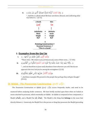 Word Constructions [‫بات‬‫ك‬‫]املر‬
56
ii. ﴿...
َ‫و‬‫ا‬َ‫ذ‬َ‫ﻫ‬‫اب‬َ‫ت‬ِ‫ك‬ُ‫ق‬ِ‫د‬َ‫ص‬ُ‫م‬ ‫ك‬َ‫ار‬َ‫ب‬ُ‫م‬ ُ‫اه‬َ‫ن‬ْ‫ل‬َ‫ز‬ْ‫َن‬‫أ‬‫ٱ‬ِ‫ه‬ْ‫ي‬َ‫د‬َ‫ي‬ َْ‫ي‬َ‫ب‬ ‫ي‬ِ‫ذ‬َّ‫ل‬..﴾
“…And this is a Book which We have sent down, blessed, and confirming what
was before it…” (6:72)
a book this
ُ‫تاب‬ِ‫ك‬ ‫ا‬َ‫ذ‬َ‫ه‬
indefinite
Male
Single
Raf‛
≠
=
=
=
definite
male
single
Raf‛

Pointing Construction 
Nominal Sentence 
“This is a book”
2. Examples from the Qur’ān
i. ﴿َ‫ك‬ْ‫ل‬ِ‫ت‬‫ى‬َ‫ر‬ُ‫ق‬ْ‫ل‬‫ٱ‬‫ا‬َ‫ه‬ِ‫ائ‬َ‫ب‬ْ‫َن‬‫أ‬ ْ‫ن‬ِ‫م‬ َ‫ك‬ْ‫ي‬َ‫ل‬َ‫ع‬ ُّ‫ص‬ُ‫ق‬َ‫ن‬...﴾
“Those cities - We relate to you, [O Muḥammad], some of their news….” (7:101)
ii. ﴿...َ‫ِب‬َ‫ر‬ْ‫ق‬َ‫ت‬ َ‫ال‬َ‫و‬ ‫ا‬َ‫م‬ُ‫ت‬ْ‫ئ‬ِ‫ش‬ ُ‫ث‬ْ‫ي‬َ‫ح‬ ‫ا‬‫ا‬‫د‬َ‫غ‬َ‫ر‬ ‫ا‬َ‫ه‬ْ‫ن‬ِ‫م‬ َ‫ال‬ُ‫ك‬َ‫و‬ِ‫ه‬ِ‫ذ‬َ‫ﻫ‬َ‫ة‬َ‫ر‬َ‫َّج‬‫ٱلش‬َ‫ي‬ِ‫م‬ِ‫ال‬َّ‫ظ‬ْ‫ل‬‫ٱ‬ َ‫ن‬ِ‫م‬ َ‫َّن‬‫و‬ُ‫ك‬َ‫ت‬َ‫ف‬﴾
“… and eat therefrom in [ease and] abundance from wherever you will. But do not
approach this tree, lest you be among the wrongdoers.”(2:35)
iii. ﴿
َ‫و‬َ‫ك‬ْ‫ل‬ِ‫ت‬‫ٱ‬ُ‫ال‬َ‫ث‬ْ‫َم‬ْ‫أل‬َ‫ن‬‫و‬ُ‫ر‬َّ‫ك‬َ‫ف‬َ‫ت‬َ‫ي‬ ْ‫م‬ُ‫ه‬َّ‫ل‬َ‫ع‬َ‫ل‬ ِ‫َّاس‬‫ن‬‫ل‬ِ‫ل‬ ‫ا‬َ‫ه‬ُ‫ب‬ِ‫ر‬ْ‫ض‬َ‫ن‬﴾
“…And these examples We present to the people that perhaps they will give thought.”
(59:21)
IV. Iḍāfah - The Possession Construction [ُِ‫ضاف‬ِ‫إل‬‫ُا‬‫ب‬َّ‫ك‬َ‫ر‬‫امل‬]
The Possession Construction or Iḍāfah [ ِ‫ضاف‬ِ‫ْل‬‫ا‬ ُ‫ب‬َّ‫ك‬َ‫ر‬
ُ
‫امل‬] occurs frequently Arabic, and need to be
mastered before analyzing Arabic sentences. We have briefly touched upon them when we looked at
nouns attached to pronouns, which essentially are Iḍāfah. An Iḍāfah is composed of two components, a
Muḍāf [‫ضاف‬‫امل‬], and a Muḍāf I’lai [ ُِ‫إ‬ُ‫ضاف‬‫م‬َُ‫ل‬ُ‫ح‬‫ي‬‫ه‬ ]. The Muḍāf is the thing that belongs to the noun that
directly follows it. Conversely, the Muḍāf I’lai is the person or thing that possesses the Muḍāf (preceding
 