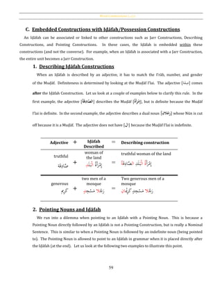 Word Constructions [‫بات‬‫ك‬‫]املر‬
59
C. Embedded Constructions with Iḍāfah/Possession Constructions
An Iḍāfah can be associated or linked to other constructions such as Jarr Constructions, Describing
Constructions, and Pointing Constructions. In these cases, the Iḍāfah is embedded within these
constructions (and not the converse). For example, when an Iḍāfah is associated with a Jarr Construction,
the entire unit becomes a Jarr Construction.
1. Describing Iḍāfah Constructions
When an Iḍāfah is described by an adjective, it has to match the I‛rāb, number, and gender
of the Muḍāf. Definiteness is determined by looking at the Muḍāf I’lai. The adjective [‫ة‬َ‫ف‬ِ‫ص‬] comes
after the Iḍāfah Construction. Let us look at a couple of examples below to clarify this rule. In the
first example, the adjective [ َُّ‫الص‬‫ا‬ُ‫ة‬َ‫ق‬ِ‫د‬ ] describes the Muḍāf [ُ‫َة‬‫أ‬َ‫ر‬‫ح‬‫م‬ِ‫إ‬], but is definite because the Muḍāf
I’lai is definite. In the second example, the adjective describes a dual noun [ُِ‫الن‬‫ج‬َ‫ر‬] whose Nūn is cut
off because it is a Muḍāf. The adjective does not have [‫ال‬] because the Muḍāf I’lai is indefinite.
Adjective + Iḍāfah
Described
= Describing construction
truthful
‫ة‬َ‫ق‬ِ‫اد‬َّ‫ص‬ +
woman of
the land
ُ‫ة‬َ‫أ‬َ‫ر‬ْ‫م‬ِ‫إ‬ْ‫ل‬‫ا‬َ‫ل‬َ‫ب‬ِ‫د‬ =
truthful woman of the land
َ‫أ‬َ‫ر‬ْ‫م‬ِ‫إ‬ُ‫ة‬ْ‫ل‬‫ا‬ِ‫د‬َ‫ل‬َ‫ب‬‫ال‬َّ‫ص‬‫ا‬َ‫ق‬ِ‫د‬ُ‫ة‬
generous
‫ي‬ِ‫ر‬َ‫ك‬ +
two men of a
mosque
ُ‫ج‬َ‫ر‬‫ال‬ِ‫ج‬ْ‫س‬َ‫م‬ٍ‫د‬ =
Two generous men of a
mosque
ُ‫ج‬َ‫ر‬‫ال‬ْ‫ُي‬ِ‫ر‬َ‫ك‬ٍ‫د‬ِ‫ج‬ْ‫س‬َ‫م‬ِ‫ان‬
2. Pointing Nouns and Iḍāfah
We run into a dilemma when pointing to an Iḍāfah with a Pointing Noun. This is because a
Pointing Noun directly followed by an Iḍāfah is not a Pointing Construction, but is really a Nominal
Sentence. This is similar to when a Pointing Noun is followed by an indefinite noun (being pointed
to). The Pointing Noun is allowed to point to an Iḍāfah in grammar when it is placed directly after
the Iḍāfah (at the end). Let us look at the following two examples to illustrate this point.
 
