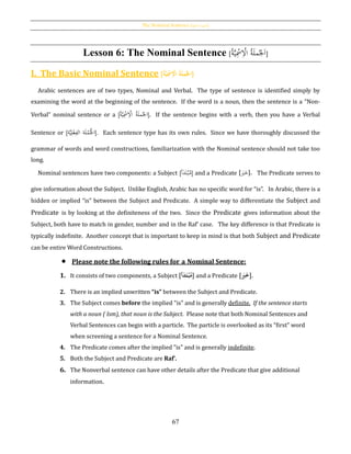 The Nominal Sentence [‫ة‬‫االمسي‬ ‫]اْلملة‬
67
Lesson 6: The Nominal Sentence [ َ‫ا‬ُ‫ْل‬ُ‫ة‬َ‫ل‬‫م‬ِْ‫اال‬ُ‫ة‬َّ‫ي‬ِْ‫مس‬ ]
I. The Basic Nominal Sentence [ ُ‫اجل‬ُ‫ة‬َ‫ل‬‫م‬ُُِ‫ح‬‫اْل‬ُ‫ة‬َّ‫ي‬ِ‫ح‬‫مس‬ ]
Arabic sentences are of two types, Nominal and Verbal. The type of sentence is identified simply by
examining the word at the beginning of the sentence. If the word is a noun, then the sentence is a “Non-
Verbal” nominal sentence or a [ ُ‫اْل‬ُ‫ة‬َ‫ل‬‫م‬ِْ‫اال‬ُ‫ة‬َّ‫ي‬ِْ‫مس‬ ]. If the sentence begins with a verb, then you have a Verbal
Sentence or [‫ة‬َّ‫ي‬ِ‫ل‬ْ‫ع‬ِ‫الف‬ ‫ة‬َ‫ل‬ْ‫م‬ُْ‫اْل‬]. Each sentence type has its own rules. Since we have thoroughly discussed the
grammar of words and word constructions, familiarization with the Nominal sentence should not take too
long.
Nominal sentences have two components: a Subject [‫أ‬َ‫د‬َ‫ت‬ْ‫ب‬ُ‫م‬] and a Predicate [ َ‫ب‬َ‫خ‬]. The Predicate serves to
give information about the Subject. Unlike English, Arabic has no specific word for “is”. In Arabic, there is a
hidden or implied “is” between the Subject and Predicate. A simple way to differentiate the Subject and
Predicate is by looking at the definiteness of the two. Since the Predicate gives information about the
Subject, both have to match in gender, number and in the Raf‛ case. The key difference is that Predicate is
typically indefinite. Another concept that is important to keep in mind is that both Subject and Predicate
can be entire Word Constructions.
 Please note the following rules for a Nominal Sentence:
1. It consists of two components, a Subject [‫أ‬َ‫د‬َ‫ت‬‫ح‬‫ب‬‫م‬] and a Predicate [َُ‫ب‬َ‫خ‬].
2. There is an implied unwritten “is” between the Subject and Predicate.
3. The Subject comes before the implied "is" and is generally definite. If the sentence starts
with a noun ( Ism), that noun is the Subject. Please note that both Nominal Sentences and
Verbal Sentences can begin with a particle. The particle is overlooked as its “first” word
when screening a sentence for a Nominal Sentence.
4. The Predicate comes after the implied "is" and is generally indefinite.
5. Both the Subject and Predicate are Raf‛.
6. The Nonverbal sentence can have other details after the Predicate that give additional
information.
 